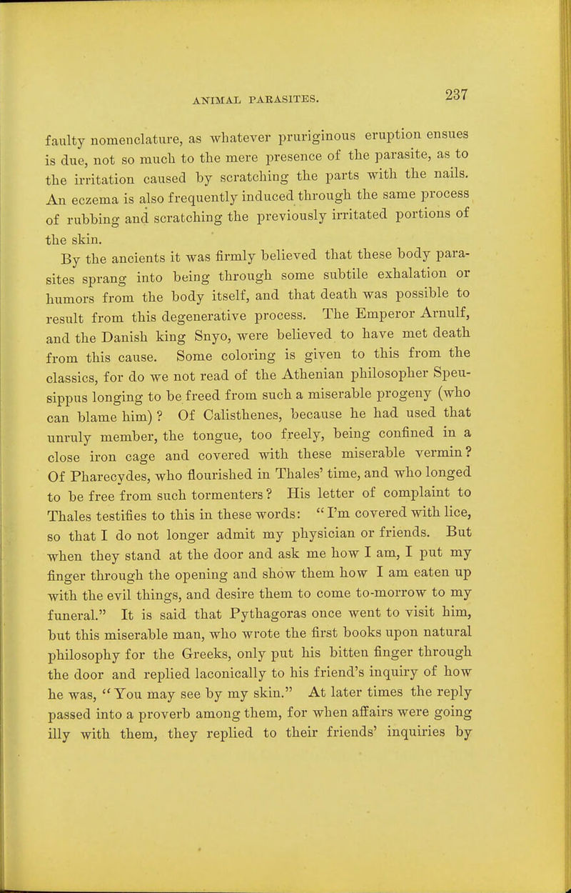 ANIMAL PARASITES. faulty nomenclature, as whatever pruriginous eruption ensues is due, not so much to the mere presence of the parasite, as to the irritation caused by scratching the parts with the nails. An eczema is also frequently induced through the same process of rubbing and scratching the previously irritated portions of the skin. By the ancients it was firmly believed that these body para- sites sprang into being through some subtile exhalation or humors from the body itself, and that death was possible to result from this degenerative process. The Emperor Arnulf, and the Danish king Snyo, were believed to have met death from this cause. Some coloring is given to this from the classics, for do we not read of the Athenian philosopher Speu- sippus longing to be freed from such a miserable progeny (who can blame him) ? Of Calisthenes, because he had used that unruly member, the tongue, too freely, being confined in a close iron cage and covered with these miserable vermin? Of Pharecydes, who flourished in Thales' time, and who longed to be free from such tormenters ? His letter of complaint to Thales testifies to this in these words:  I'm covered with lice, so that I do not longer admit my physician or friends. But when they stand at the door and ask me how I am, I put my finger through the opening and show them how I am eaten up with the evil things, and desire them to come to-morrow to my funeral. It is said that Pythagoras once went to visit him, but this miserable man, who wrote the first books upon natural philosophy for the Greeks, only put his bitten finger through the door and replied laconically to his friend's inquiry of how he was, You may see by my skin. At later times the reply passed into a proverb among them, for when affairs were going illy with them, they replied to their friends' inquiries by