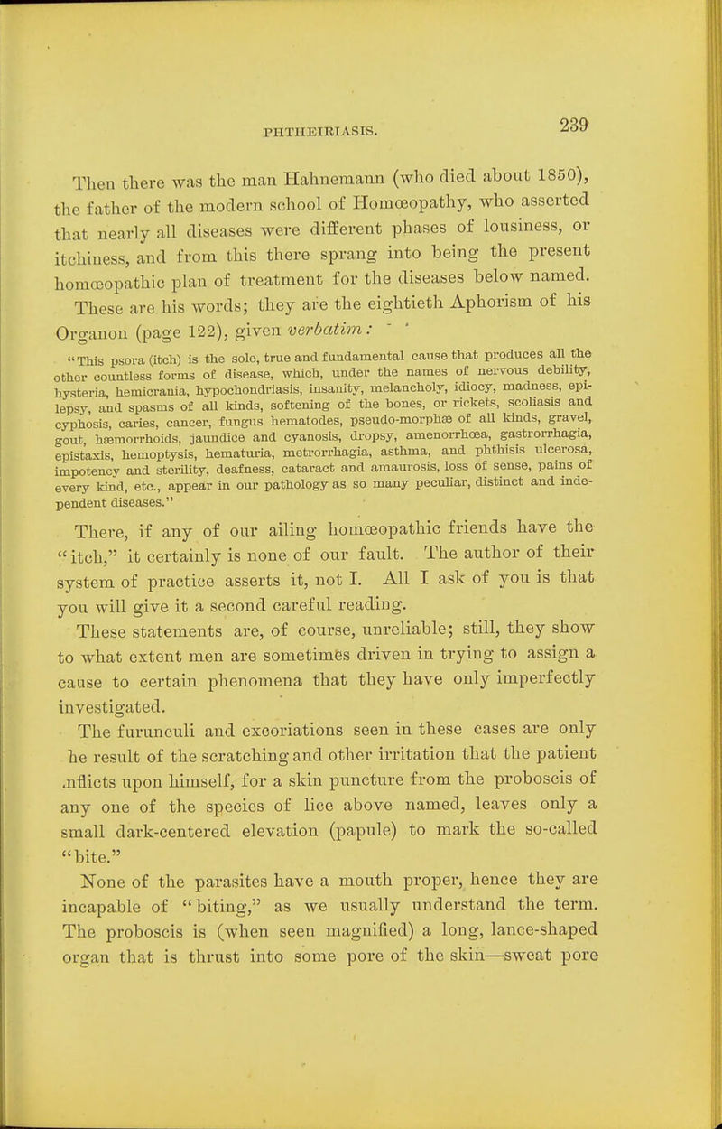Then there was the man Hahnemann (who died about 1850), the father of the modern school of Homoeopathy, who asserted that nearly all diseases were different phases of lousiness, or itchiness, and from this there sprang into being the present homoeopathic plan of treatment for the diseases below named. These are his words; they are the eightieth Aphorism of his Organon (page 122), given verbatim : This psora (itch) is the sole, true and fundamental cause that produces all the other countless forms of disease, which, under the names of nervous debility, hysteria hemicrania, hypochondriasis, insanity, melancholy, idiocy, madness, epi- lepsy, and spasms of all kinds, softening of the bones, or rickets, scoliasis and cyphosis, caries, cancer, fungus hematodes, pseudo-morphse of all kinds, gravel, gout, hEemorrhoids, jaundice and cyanosis, dropsy, amenorrhcea, gastrorrhagia, epist'axis, hemoptysis, hematuria, metrorrhagia, asthma, and phthisis ulcerosa, impotency and sterility, deafness, cataract and amaurosis, loss of sense, pains of every kind, etc., appear in our pathology as so many peculiar, distinct and inde- pendent diseases. There, if any of our ailing homoeopathic friends have the  itch, it certainly is none of our fault. The author of their system of practice asserts it, not I. All I ask of you is that you will give it a second careful reading. These statements are, of course, unreliable; still, they show to what extent men are sometimes driven in trying to assign a cause to certain phenomena that they have only imperfectly investigated. The f urunculi and excoriations seen in these cases are only he result of the scratching and other irritation that the patient aiflicts upon himself, for a skin puncture from the proboscis of any one of the species of lice above named, leaves only a small dark-centered elevation (papule) to mark the so-called bite. None of the parasites have a mouth proper, hence they are incapable of biting, as we usually understand the term. The proboscis is (when seen magnified) a long, lance-shaped organ that is thrust into some pore of the skin—sweat pore