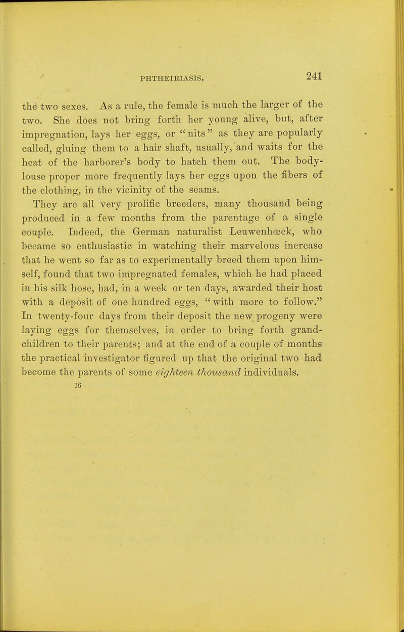 the two sexes. As a rule, the female is much the larger of the two. She does not bring forth her young alive, but, after impregnation, lays her eggs, or  nits  as they are popularly called, gluing them to a hair shaft, usually, and waits for the heat of the harborer's body to hatch them out. The body- louse proper more frequently lays her eggs upon the fibers of the clothing, in the vicinity of the seams. They are all very prolific breeders, many thousand being produced in a few months from the parentage of a single couple. Indeed, the German naturalist Leuwenhoeck, who became so enthusiastic in watching their marvelous increase that he went so far as to experimentally breed them upon him- self, found that two impregnated females, which he had placed in his silk hose, had, in a week or ten days, awarded their host with a deposit of one hundred eggs, with more to follow. In twenty-four days from their deposit the new progeny were laying eggs for themselves, in order to bring forth grand- children to their parents; and at the end of a couple of months the practical investigator figured up that the original two had become the parents of some eighteen thousand individuals. 16