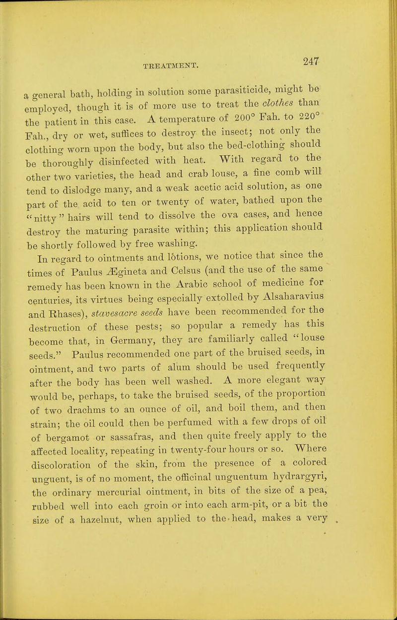 a general bath, holding in solution some parasiticide, might he employed, though it is of more use to treat the clothes than the patient in this case. A temperature of 200° Fah. to 220° Fah., dry or wet, suffices to destroy the insect; not only the clothing worn upon the hody, but also the bed-clothing should be thoroughly disinfected with heat. With regard to the other two varieties, the head and crab louse, a fine comb will tend to dislodge many, and a weak acetic acid solution, as one part of the acid to ten or twenty of water, bathed upon the  nitty  hairs will tend to dissolve the ova cases, and hence destroy the maturing parasite within; this application should be shortly followed by free washing. In regard to ointments and lotions, we notice that since the times of Paulus ^Egineta and Celsus (and the use of the same remedy has been known in the Arabic school of medicine for centuries, its virtues being especially extolled by Alsaharavius and Rhases), stavesacre seeds have been recommended for the destruction of these pests; so popular a remedy has this become that, in Germany, they are familiarly called louse seeds. Paulus recommended one part of the bruised seeds, in ointment, and two parts of alum should be used frequently after the body has been well washed. A more elegant way would he, perhaps, to take the bruised seeds, of the proportion of two drachms to an ounce of oil, and boil them, and then strain; the oil could then be perfumed with a few drops of oil of bergamot or sassafras, and then quite freely apply to the affected locality, repeating in twenty-four hours or so. Where discoloration of the skin, from the presence of a colored unguent, is of no moment, the officinal unguentum hydrargyri, the ordinary mercurial ointment, in bits of the size of a pea, rubbed well into each groin or into each arm-pit, or a bit the size of a hazelnut, when applied to the-head, makes a very