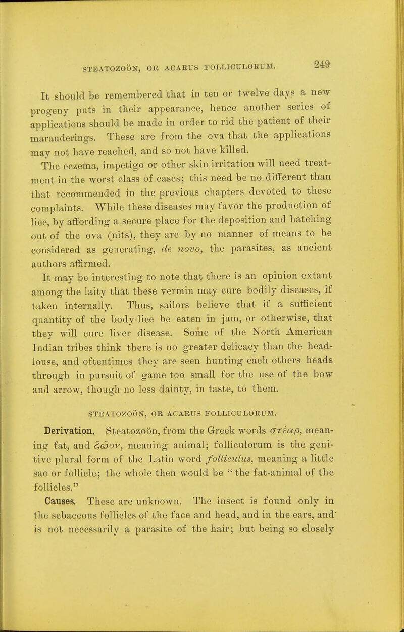 STEATOZOOiST, OK ACARUS EOLLICULOKUM. It should be remembered that in ten or twelve days a new progeny puts in their appearance, hence another series of applications should be made in order to rid the patient of their marauderings. These are from the ova that the applications may not have reached, and so not have killed. The eczema, impetigo or other skin irritation will need treat- ment in the worst class of cases; this need be no different than that recommended in the previous chapters devoted to these complaints. While these diseases may favor the production of lice, by affording a secure place for the deposition and hatching out of the ova (nits), they are by no manner of means to be considered as generating, de novo, the parasites, as ancient authors affirmed. It may be interesting to note that there is an opinion extant among the laity that these vermin may cure bodily diseases, if taken internally. Thus, sailors believe that if a sufficient quantity of the body-lice be eaten in jam, or otherwise, that they will cure liver disease. Some of the North American Indian tribes think there is no greater delicacy than the head- louse, and oftentimes they are seen hunting each others heads through in pursuit of game too small for the use of the bow and arrow, though no less dainty, in taste, to them. STEATOZOON, OR ACARUS FOLLICTTLORTTM. Derivation. Steatozoon, from the Greek words ffreap, mean- ing fat, and <?g5ok, meaning animal; folliculorum is the geni- tive plural form of the Latin word folliculus, meaning a little sac or follicle; the whole then would be the fat-animal of the follicles. Causes. These are unknown. The insect is found only in the sebaceous follicles of the face and head, and in the ears, and' is not necessarily a parasite of the hair; but being so closely