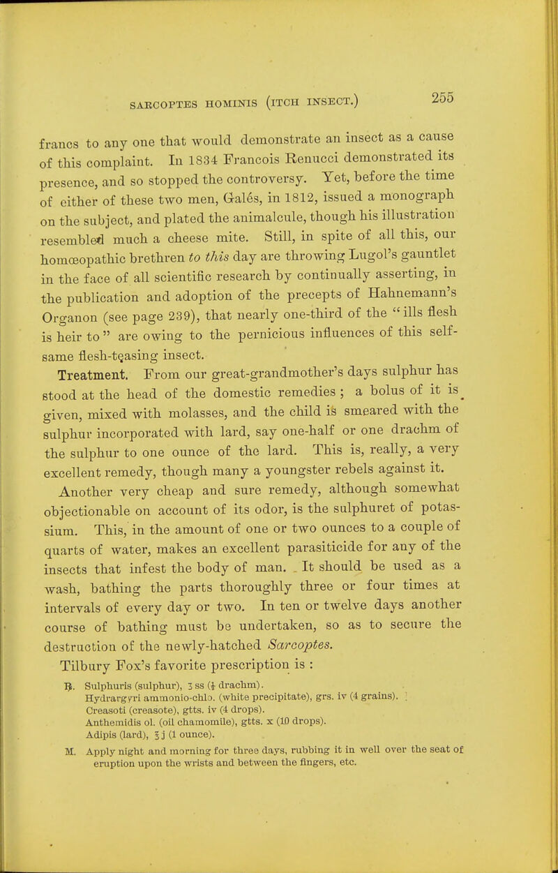 francs to any one that would demonstrate an insect as a cause of this complaint. In 1834 Francois Renucci demonstrated its presence, and so stopped the controversy. Yet, before the time of either of these two men, Gales, in 1812, issued a monograph on the subject, and plated the animalcule, though his illustration resembled much a cheese mite. Still, in spite of all this, our homoeopathic brethren to this day are throwing Lugol's gauntlet in the face of all scientific research by continually asserting, in the publication and adoption of the precepts of Hahnemann's Organon (see page 239), that nearly one-third of the ills flesh is heir to  are owing to the pernicious influences of this self- same flesh-t§asing insect. Treatment. From our great-grandmother's days sulphur has stood at the head of the domestic remedies ; a bolus of it is^ given, mixed with molasses, and the child is smeared with the sulphur incorporated with lard, say one-half or one drachm of the sulphur to one ounce of the lard. This is, really, a very excellent remedy, though many a youngster rebels against it. Another very cheap and sure remedy, although somewhat objectionable on account of its odor, is the sulphuret of potas- sium. This, in the amount of one or two ounces to a couple of quarts of water, makes an excellent parasiticide for any of the insects that infest the body of man. . It should be used as a wash, bathing the parts thoroughly three or four times at intervals of every day or two. In ten or twelve days another course of bathing must be undertaken, so as to secure the destruction of the newly-hatched Sarcoptes. Tilbury Fox's favorite prescription is : E. Sulphuris (sulphur), 3 ss (i drachm). Hydrargyri amoionio-chlo. (white precipitate), grs. iv (4 grains). ! Creasoti (creasote), gtts. iv (4 drops). Anthemidis ol. (oil chamomile), gtts. x (10 drops). Adipis (lard), 3 j (1 ounce). M. Apply night and morning for three days, rubbing it in well over the seat of eruption upon the wrists and between the fingers, etc.