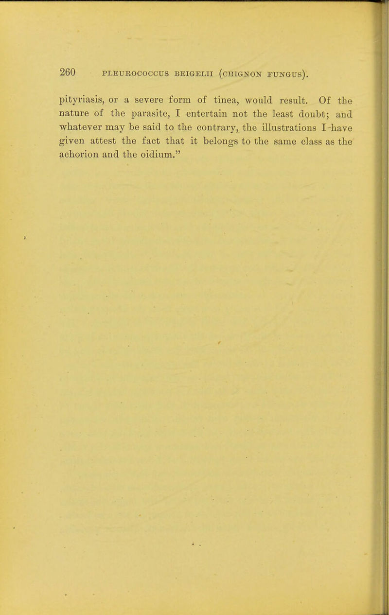 pityriasis, or a severe form of tinea, would result. Of the nature of the parasite, I entertain not the least doubt; and whatever may be said to the contrary, the illustrations I have given attest the fact that it belongs to the same class as the achorion and the oidium.