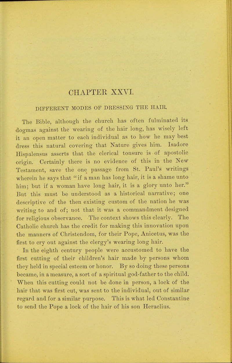 CHAPTER XXVI. DIFFERENT MODES OF DRESSING THE HAIR. The Bible, although the church has often fulminated its dogmas against the wearing of the hair long, has wisely left it an open matter to each individual as to how he may best dress this natural covering that Nature gives him. Isadore Hispalensus asserts that the clerical tonsure is of apostolic origin. Certainly there is no evidence of this in the New Testament, save the one passage from St. Paul's writings wherein he says that  if a man has long hair, it is a shame unto him; but if a woman have long hair, it is a glory unto her. But this must be understood as a historical narrative; one descriptive of the then existing custom of the nation he was writing to and of; not that it was a commandment designed for religious observance. The context shows this clearly. The Catholic church has the credit for making this innovation upon the manners of Christendom, for their Pope, Anicetus, was the first to cry out against the clergy's wearing long hair. In the eighth century people were accustomed to have the first cutting of their children's hair made by persons whom they held in special esteem or honor. By so doing these persons became, in a measure, a sort of a spiritual god-father to the child. When this cutting could not be done in person, a lock of the hair that was first cut, was sent to the individual, out of similar regard and for a similar purpose. This is what led Constantine to send the Pope a lock of the hair of his son Heraclius.