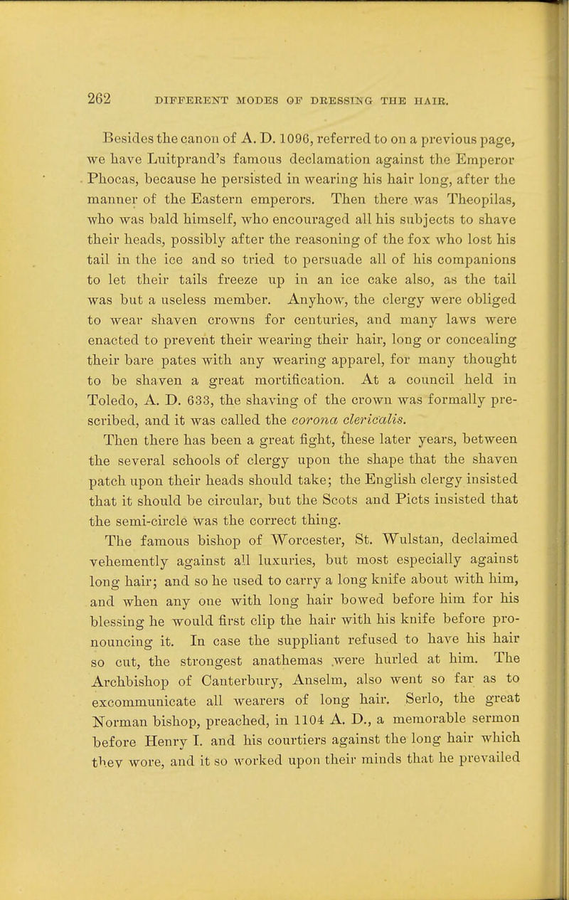 Besides the canon of A. D. 1096, referred to on a previous page, we have Luitprand's famous declamation against the Emperor Phocas, because he persisted in wearing his hair long, after the manner of the Eastern emperors. Then there was Theopilas, who was bald himself, who encouraged all his subjects to shave their heads, possibly after the reasoning of the fox who lost his tail in the ice and so tried to persuade all of his companions to let their tails freeze up in an ice cake also, as the tail was but a useless member. Anyhow, the clergy were obliged to wear shaven crowns for centuries, and many laws were enacted to prevent their wearing their hair, long or concealing their bare pates with any wearing apparel, for many thought to be shaven a great mortification. At a council held in Toledo, A. D. 633, the shaving of the crown was formally pre- scribed, and it was called the corona clericalis. Then there has been a great fight, these later years, between the several schools of clergy upon the shape that the shaven patch upon their heads should take; the English clergy insisted that it should be circular, but the Scots and Picts insisted that the semi-circle Was the correct thing. The famous bishop of Worcester, St. Wulstan, declaimed vehemently against all luxuries, but most especially against long hair; and so he used to carry a long knife about with him, and when any one with long hair bowed before him for his blessing he would first clip the hair with his knife before pro- nouncing it. In case the suppliant refused to have his hair so cut, the strongest anathemas were hurled at him. The Archbishop of Canterbury, Anselm, also went so far as to excommunicate all wearers of long hair. Serlo, the great Norman bishop, preached, in 1104 A. D., a memorable sermon before Henry I. and his courtiers against the long hair which thev wore, and it so worked upon their minds that he prevailed