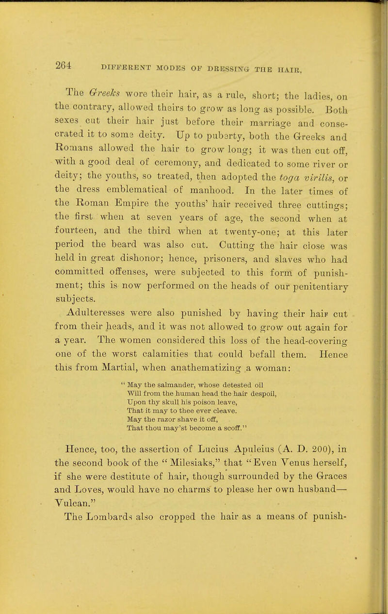 The Greeks wore their hair, as a rule, short; the ladies, on the contrary, allowed theirs to grow as long as possible. Both sexes cut their hair just before their marriage and conse- crated it to soma deity. Up to pubarty, both the Greeks and Romans allowed the hair to grow long; it was then cut off, with a good deal of ceremony, and dedicated to some river or deity; the youths, so treated, then adopted the toga virilis, or the dress emblematical of manhood. In the later times of the Roman Empire the youths' hair received three cuttings; the first when at seven years of age, the second when at fourteen, and the third when at twenty-one; at this later period the beard was also cut. Cutting the hair ciose was held in great dishonor; hence, prisoners, and slaves who had committed offenses, were subjected to this form of punish- ment; this is now performed on the heads of our penitentiary subjects. Adulteresses were also punished by having their hair cut from their heads, and it was not allowed to grow out again for a year. The women considered this loss of the head-covering one of the worst calamities that could befall them. Hence this from Martial, when anathematizing a woman:  May the salmander, whose detested oil Will from the human head the hair despoil, Upon thy skull his poison leave, That it may to thee ever cleave. May the razor shave it off, That thou may'st become a scoff. Hence, too, the assertion of Lucius Apuleius (A. D. 200), in the second book of the  Milesiaks, that Even Venus herself, if she were destitute of hair, though surrounded by the Graces and Loves, would have no charms to please her own husband— Vulcan. The Lombards also cropped the hair as a means of punish-