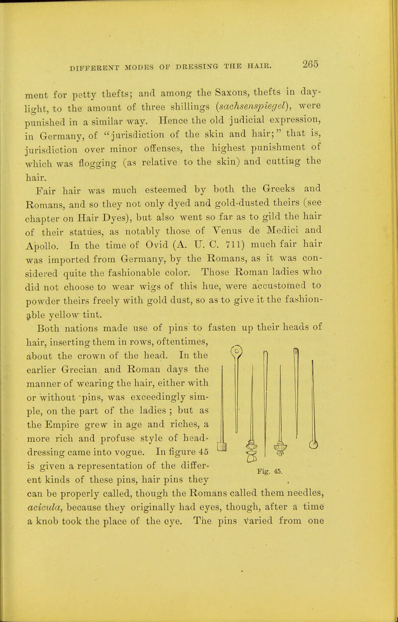 ment for petty thefts; and among the Saxons, thefts in day- lio-lit, to the amount of three shillings (sachsenspiegel), were punished in a similar way. Hence the old judicial expression, in Germany, of jurisdiction of the skin and hair; that is, jurisdiction over minor offenses, the highest punishment of which was flogging (as relative to the skin) and cutting the hair. Fair hair was much esteemed by both the Greeks and Romans, and so they not only dyed and gold-dusted theirs (see chapter on Hair Dyes), but also went so far as to gild the hair of their statues, as notably those of Venus de Medici and Apollo. In the time of Ovid (A. IT. C. 711) much fair hair was imported from Germany, by the Romans, as it was con- sidered quite the fashionable color. Those Roman ladies who did not choose to wear wigs of this hue, were accustomed to powder theirs freely with gold dust, so as to give it the fashion- able yellow tint. Both nations made use of pins to fasten up their heads of hair, inserting them in rows, oftentimes, about the crown of the head. In the earlier Grecian and Roman days the manner of wearing the hair, either with or without pins, was exceedingly sim- ple, on the part of the ladies ; but as the Empire grew in age and riches, a more rich and profuse style of head- dressing came into vogue. In figure 45 is given a representation of the differ- ent kinds of these pins, hair pins they can be properly called, though the Romans called them needles, acicula, because they originally had eyes, though, after a time a knob took the place of the eye. The pins varied from one
