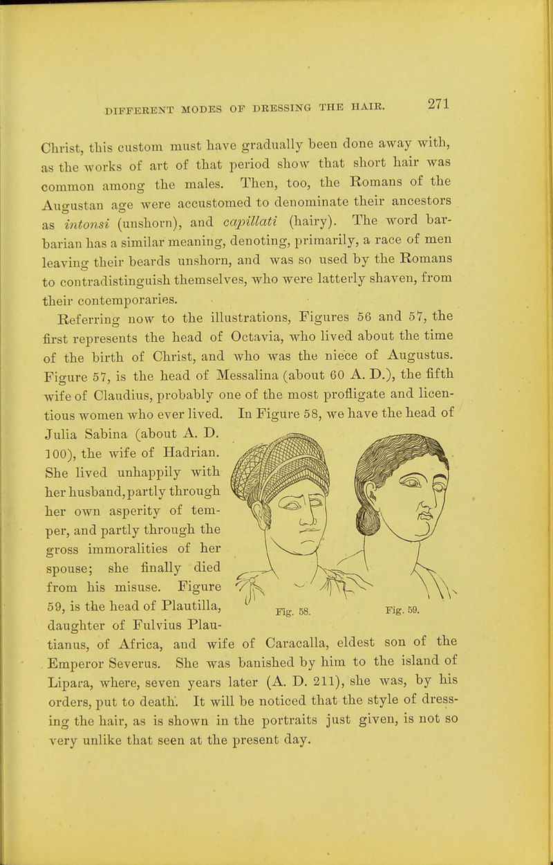 Christ, this custom must have gradually been done away with, as the works of art of that period show that short hair was common among the males. Then, too, the Romans of the Auo-ustan aere were accustomed to denominate their ancestors as intonsi (unshorn), and capillati (hairy). The word bar- barian has a similar meaning, denoting, primarily, a race of men leavino- their beards unshorn, and was so used by the Romans to contradistinguish themselves, who were latterly shaven, from their contemporaries. Referring now to the illustrations, Figures 56 and 57, the first represents the head of Octavia, who lived about the time of the birth of Christ, and who was the niece of Augustus. Figure 57, is the head of Messalina (about 60 A. D.), the fifth wife of Claudius, probably one of the most profligate and licen- tious women who ever lived. In Figure 58, we have the head of Julia Sabina (about A. D. 1 00), the wife of Hadrian. She lived unhappily with her husband,partly through her own asperity of tem- per, and partly through the gross immoralities of her spouse; she finally died from his misuse. Figure 59, is the head of Plautilla, daughter of Fulvius Plau- tianus, of Africa, and wife of Caracalla, eldest son of the Emperor Severus. She was banished by him to the island of Lipara, where, seven years later (A. D. 211), she was, by his orders, put to death'. It will be noticed that the style of dress- ing the hair, as is shown in the portraits just given, is not so very unlike that seen at the present day.