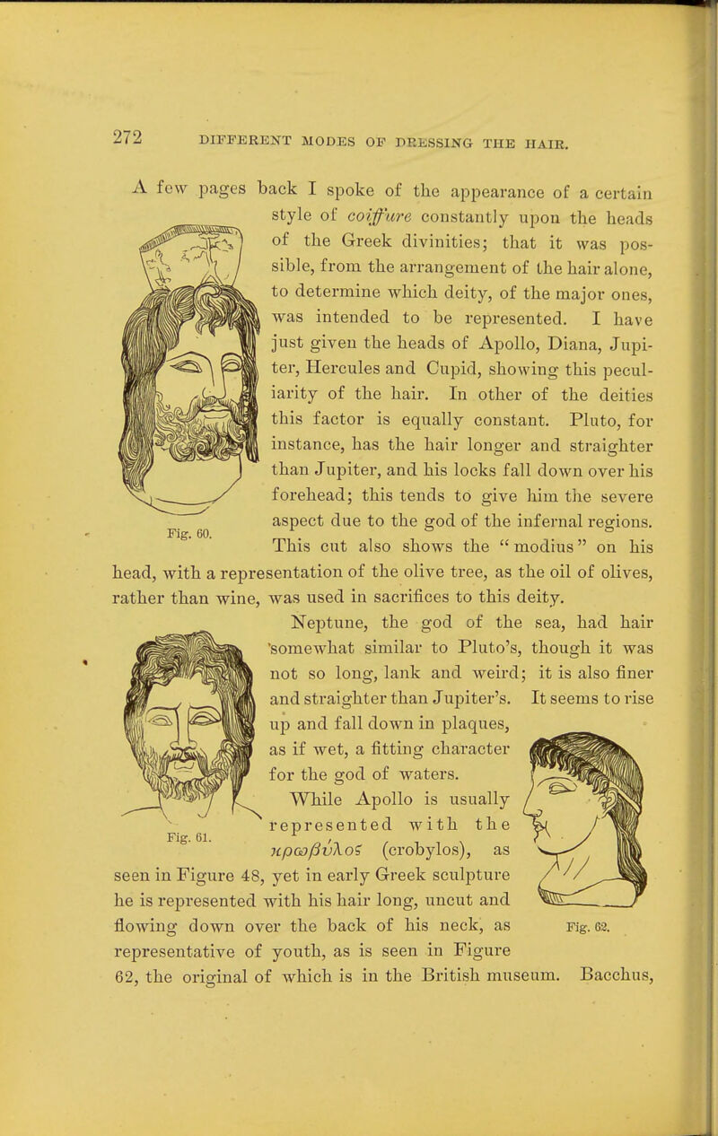 Fig. 60. A few pages back I spoke of the appearance of a certain style of coiffure constantly upon the heads of the Greek divinities; that it was pos- sible, from the arrangement of the hair alone, to determine which deity, of the major ones, was intended to be represented. I have just given the heads of Apollo, Diana, Jupi- ter, Hercules and Cupid, showing this pecul- iarity of the hair. In other of the deities this factor is equally constant. Pluto, for instance, has the hair longer and straighter than Jupiter, and his locks fall down over his forehead; this tends to give him the severe aspect due to the god of the infernal regions. This cut also shows the modius on his head, with a representation of the olive tree, as the oil of olives, rather than wine, was used in sacrifices to this deity. Neptune, the god of the sea, had hair 'somewhat similar to Pluto's, though it was not so long, lank and weird; it is also finer and straighter than Jupiter's. It seems to rise up and fall down in plaques, as if wet, a fitting character for the god of waters. While Apollo is usually represented with the npoD(3v\o? (crobylos), as seen in Figure 48, yet in early Greek sculpture he is represented with his hair long, uncut and flowing down over the back of his neck, as representative of youth, as is seen in Figure 62, the original of which is in the British museum. Fig. 61. Fig. 62. Bacchus,