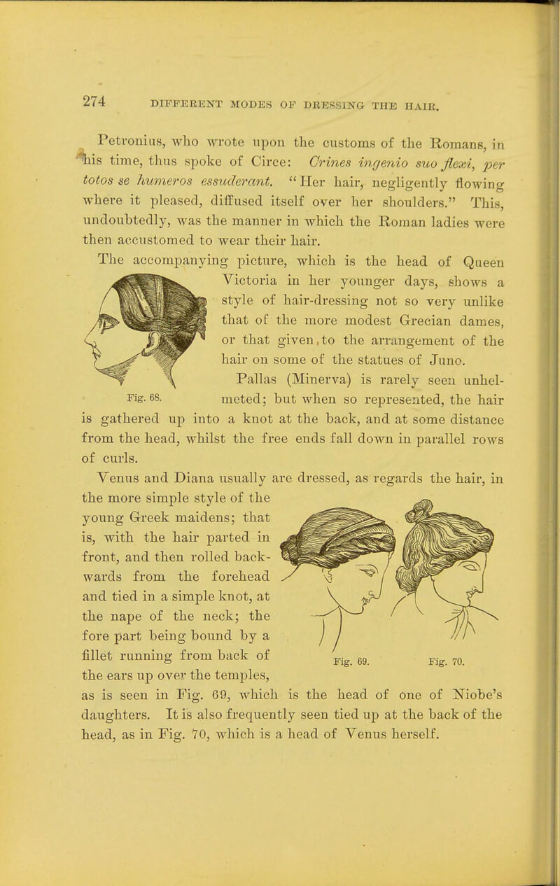 Petronius, who wrote upon the customs of the Romans, in %is time, thus spoke of Circe: Crines ingenio suo flexi, per totos se humeros essuderant. Her hair, negligently flowing where it pleased, diffused itself over her shoulders. This, undoubtedly, was the manner in which the Roman ladies were then accustomed to wear their hair. The accompanying picture, which is the head of Queen Victoria in her younger days, shows a style of hair-dressing not so very unlike that of the more modest Grecian dames, or that given,to the arrangement of the hair on some of the statues of June. Pallas (Minerva) is rarely seen unhel- Fig. 68. meted; but when so represented, the hair is gathered up into a knot at the back, and at some distance from the head, whilst the free ends fall down in parallel rows of curls. Venus and Diana usually are dressed, as regards the hair, in the more simple style of the young Greek maidens; that is, with the hair parted in front, and then rolled back- wards from the forehead and tied in a simple knot, at the nape of the neck; the fore part being bound by a fillet running from back of the ears up over the temples, as is seen in Fig. 69, which is the head of one of Niobe's daughters. It is also frequently seen tied up at the back of the head, as in Fig. 70, which is a head of Venus herself.