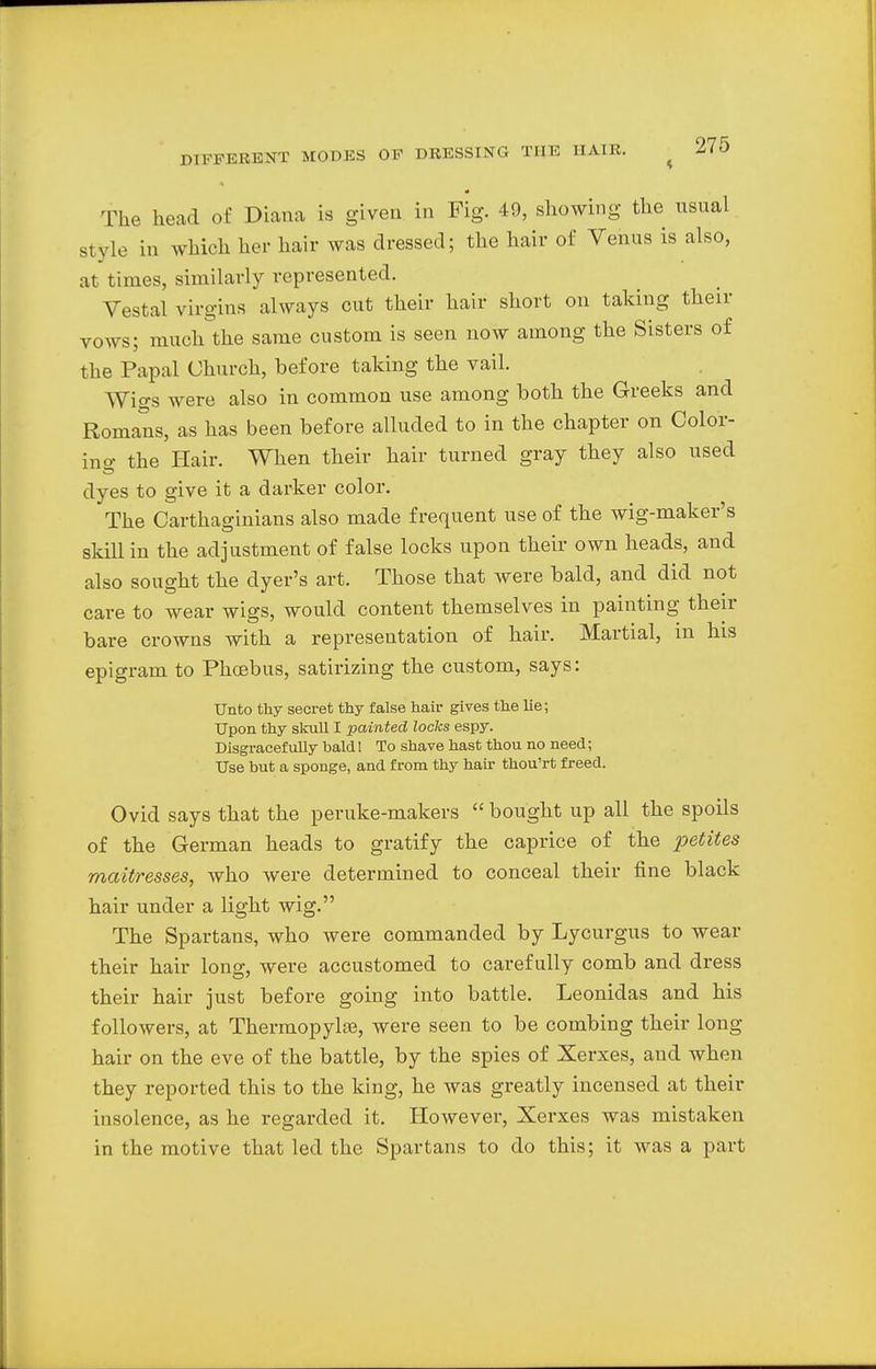 The head of Diana is given in Fig. 49, showing the usual style in which her hair was dressed; the hair of Venus is also, at times, similarly represented. Vestal virgins always cut their hair short on taking their vows; much the same custom is seen now among the Sisters of the Papal Church, before taking the vail. Wigs were also in common use among both the Greeks and Romans, as has been before alluded to in the chapter on Color- in o- the Hair. When their hair turned gray they also used dyes to give it a darker color. The Carthaginians also made frequent use of the wig-maker's skill in the adjustment of false locks upon their own heads, and also sought the dyer's art. Those that were bald, and did not care to wear wigs, would content themselves in painting their bare crowns with a representation of hair. Martial, in his epigram to Phoebus, satirizing the custom, says: Unto thy secret thy false hair gives the lie; Upon thy skull I painted locks espy. Disgracefully bald! To shave hast thou no need; Use hut a sponge, and from thy hair thou'rt freed. Ovid says that the peruke-makers  bought up all the spoils of the German heads to gratify the caprice of the petites mattresses, who were determined to conceal their fine black hair under a light wig. The Spartans, who were commanded by Lycurgus to wear their hair long, were accustomed to carefully comb and dress their hair just before going into battle. Leonidas and his followers, at Thermopylfe, were seen to be combing their long hair on the eve of the battle, by the spies of Xerxes, and when they reported this to the king, he was greatly incensed at their insolence, as he regarded it. However, Xerxes was mistaken in the motive that led the Spartans to do this; it was a part