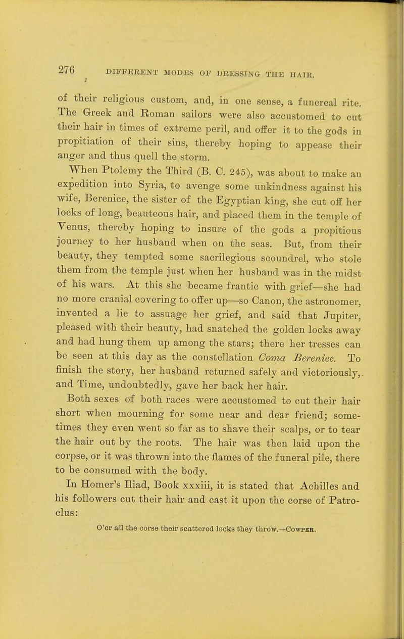 1 of their religious custom, and, in one sense, a funereal rite. The Greek and Roman sailors were also accustomed to cut their hair in times of extreme peril, and offer it to the gods in propitiation of their sins, thereby hoping to appease their anger and thus quell the storm. When Ptolemy the Third (B. C. 245), was about to make an expedition into Syria, to avenge some unkindness against his wife, Berenice, the sister of the Egyptian king, she cut off her locks of long, beauteous hair, and placed them in the temple of Venus, thereby hoping to insure of the gods a propitious journey to her husband when on the seas. But, from their beauty, they tempted some sacrilegious scoundrel, who stole them from the temple just when her husband was in the midst of his wars. At this she became frantic with grief—she had no more cranial covering to offer up—so Canon, the astronomer, invented a lie to assuage her grief, and said that Jupiter, pleased with their beauty, had snatched the golden locks away and had hung them up among the stars; there her tresses can be seen at this day as the constellation Coma Berenice. To finish the story, her husband returned safely and victoriously,, and Time, undoubtedly, gave her back her hair. Both sexes of both races were accustomed to cut their hair short when mourning for some near and dear friend; some- times they even went so far as to shave their scalps, or to tear the hair out by the roots. The hair was then laid upon the corpse, or it was thrown into the flames of the funeral pile, there to be consumed with the body. In Homer's Iliad, Book xxxiii, it is stated that Achilles and his followers cut their hair and cast it upon the corse of Patro- clus: O'er all the corse their scattered locks they throw.—Cowper.