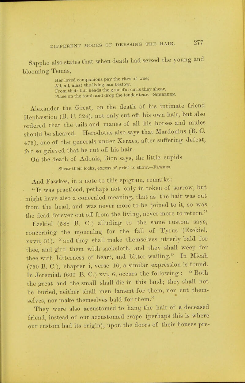 Sappho also states that when death had seized the young and blooming Tenias, Her loved companions pay the rites of woe; All, all, alas! the living can bestow. From their fair heads the graceful curls they shear, Place on the tomb and drop the tender tear. Sherburn. Alexander the Great, on the death of his intimate friend Hephsestion (B. C. 324), not only cut off his own hair, but also ordered that the tails and manes of all his horses and mules should be sheared. Herodotus also says that Mardonius (B. C. 475), one of the generals under Xerxes, after suffering defeat, felt so grieved that he cut off his hair. On the death of Adonis, Bion says, the little cupids Shear their locks, excess of grief to show—Fawkbs. And Fawkes, in a note to this epigram, remarks: • It was practiced, perhaps not only in token of sorrow, but might have also a concealed meaning, that as the hair was cut from the head, and was never more to be joined to it, so was the dead forever cut off from the living, never more to return. Ezekiel (588 B. C.) alluding to the same custom says, concerning the mourning for the fall of Tyrus (Ezekiel, xxvii, 31), and they shall make themselves utterly bald for thee, and gird them with sackcloth, and they shall weep for thee with bitterness of heart, and bitter wailing. In Micah (750 B. C), chapter i, verse 16, a similar expression is found. In Jeremiah (600 B. C.) xvi, 6, occurs the following : Both the great and the small shall die in this land; they shall not be buried, neither shall men lament for them, nor cut them- selves, nor make themselves bald for them. They were also accustomed to hang the hair of a deceased friend, instead of our accustomed crape (perhaps this is where our custom had its origin), upon the doors of their houses pre-