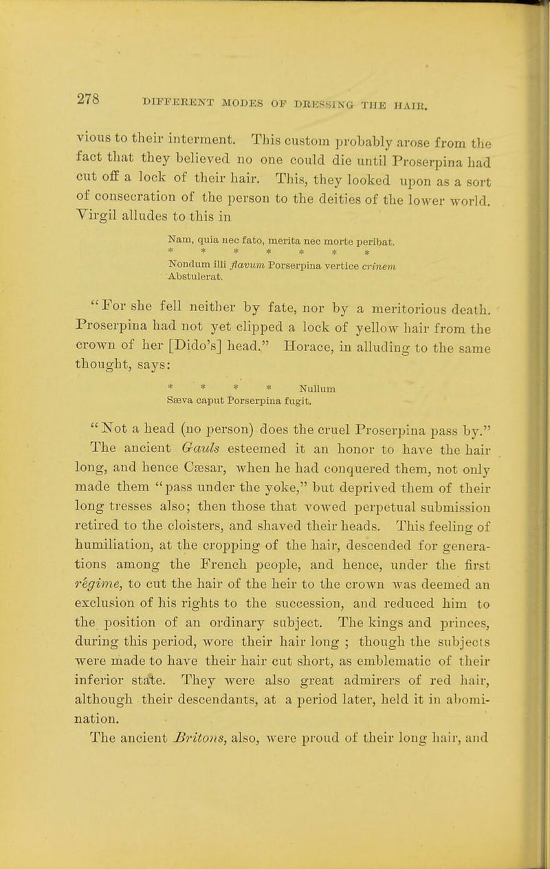 vious to their interment. This custom probably arose from the fact that they believed no one could die until Proserpina had cut off a lock of their hair. This, they looked upon as a son of consecration of the person to the deities of the lower world. Virgil alludes to this in Nam, quia nec fato, raerita nec morte peribat. ******* Nondum illi flavum Porserpina vertice crinem Abstulerat. For she fell neither by fate, nor by a meritorious death. Proserpina had not yet clipped a lock of yellow hair from the crown of her [Dido's] head. Horace, in alluding to the same thought, says: * * * * Nullum Sseva caput Porserpina fugit. Not a head (no person) does the cruel Proserpina pass by. The ancient Gauls esteemed it an honor to have the hair long, and hence Caesar, when he had conquered them, not only made them pass under the yoke, but deprived them of their long tresses also; then those that vowed perpetual submission retired to the cloisters, and shaved their heads. This feelino- of humiliation, at the cropping of the hair, descended for genera- tions among the French people, and hence, under the first r'egime, to cut the hair of the heir to the crown was deemed an exclusion of his rights to the succession, and reduced him to the position of an ordinary subject. The kings and princes, during this period, wore their hair long ; though the subjects were made to have their hair cut short, as emblematic of their inferior state. They were also great admirers of red hair, although their descendants, at a period later, held it in abomi- nation. The ancient Britons, also, were proud of their long hair, and