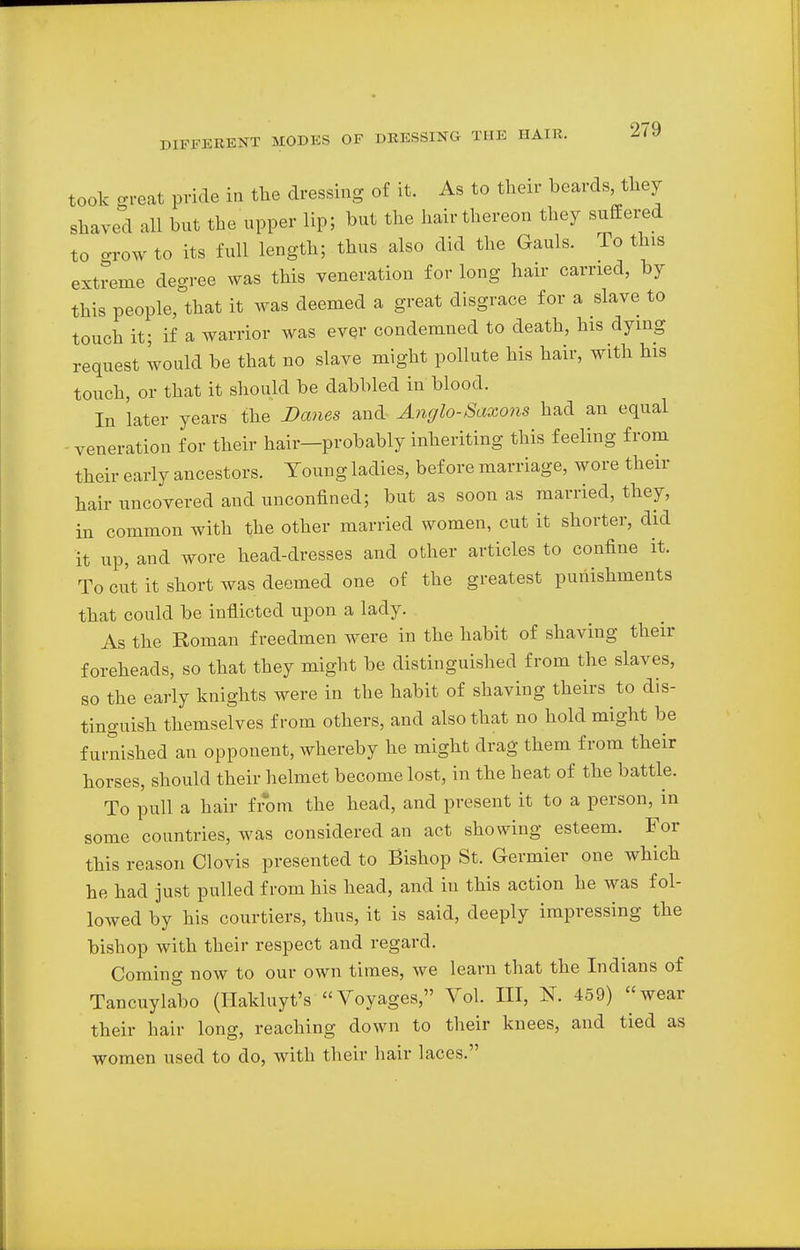 took great pride in the dressing of it. As to their beards, they shaved all bnt the upper lip; but the hair thereon they suffered to -row to its full length; thus also did the Gauls. To tins extreme degree was this veneration for long hair earned, by this people, that it was deemed a great disgrace for a slave to touch it; if a warrior was ever condemned to death, his dying request would be that no slave might pollute his hair, with his touch, or that it should be dabbled in blood. In later years the Danes and Anglo-Saxons had an equal -veneration for their hair-probably inheriting this feeling from their early ancestors. Young ladies, before marriage, wore then- hair uncovered and unconfined; but as soon as married, they, in common with the other married women, cut it shorter, did it up, and wore head-dresses and other articles to confine it. To cut it short was deemed one of the greatest punishments that could be inflicted upon a lady. As the Roman f reedmen were in the habit of shaving then- foreheads, so that they might be distinguished from the slaves, so the early knights were in the habit of shaving theirs to dis- tinguish themselves from others, and also that no hold might be furnished an opponent, whereby he might drag them from their horses, should their helmet become lost, in the heat of the battle. To pull a hair from the head, and present it to a person, in some countries, was considered an act showing esteem. For this reason Clovis presented to Bishop St. Germier one which he had just pulled from his head, and in this action he was fol- lowed by his courtiers, thus, it is said, deeply impressing the bishop with their respect and regard. Coming now to our own times, we learn that the Indians of Tancuylabo (Hakluyt's Voyages, Vol. Ill, N. 459) wear their hair long, reaching down to their knees, and tied as women used to do, with their hair laces.