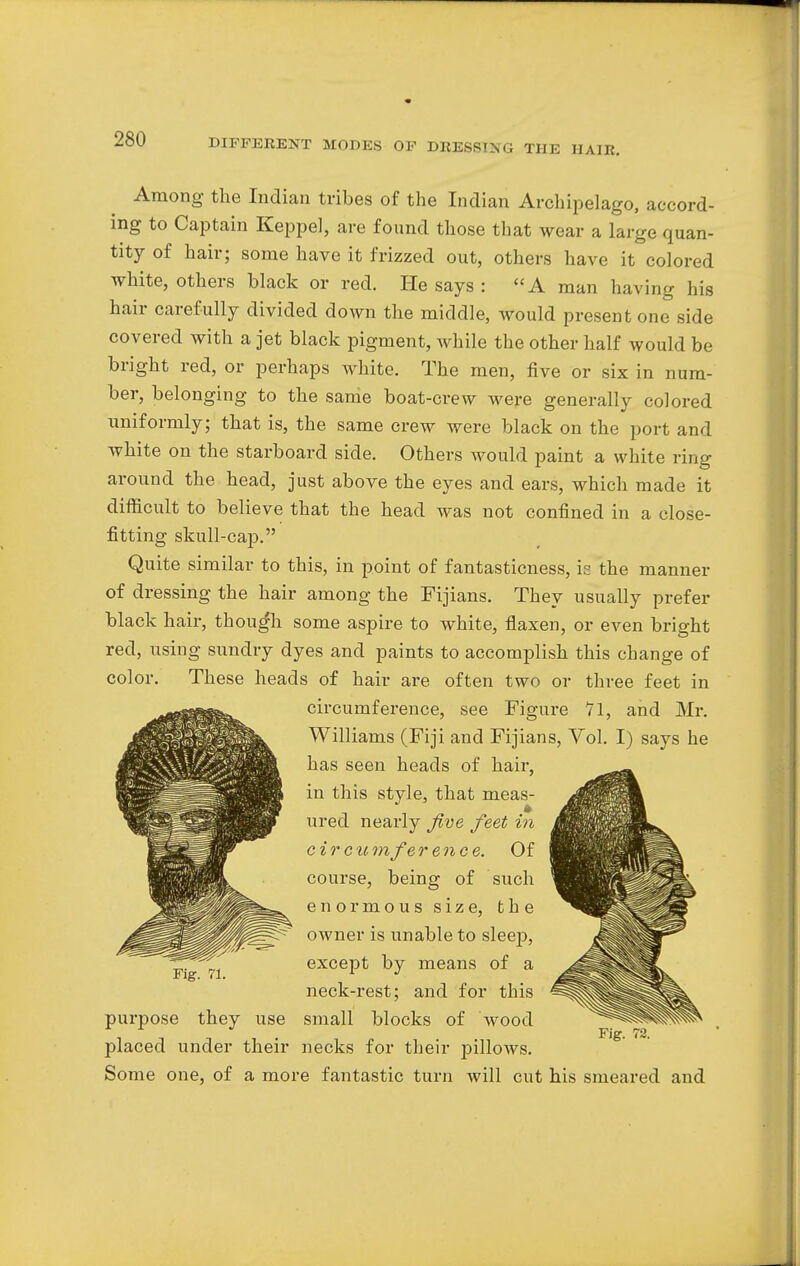 Among the Indian tribes of the Indian Archipelago, accord- ing to Captain Keppel, are found those that wear a large quan- tity of hair; some have it frizzed out, others have it colored white, others black or red. He says : A man having his hair carefully divided down the middle, would present one side covered with a jet black pigment, while the other half would be bright red, or perhaps white. The men, five or six in num- ber, belonging to the same boat-crew were generally colored uniformly; that is, the same crew were black on the port and white on the starboard side. Others would paint a white ring around the head, just above the eyes and ears, which made it difficult to believe that the head was not confined in a close- fitting skull-cap. Quite similar to this, in point of fantasticness, is the manner of dressing the hair among the Fijians. They usually prefer black hair, though some aspire to white, flaxen, or even bright red, using sundry dyes and paints to accomplish this change of color. These heads of hair are often two or three feet in circumference, see Figure 71, and Mr. Williams (Fiji and Fijians, Vol. I) says he has seen heads of hair, in this style, that meas- ured nearly five feet in c i r c u m fe rence. Of course. being of such enormous size, the owner is unable to sleep, except by means of a neck-rest; and for this purpose they use small blocks of wood placed under their necks for their pillows. Some one, of a more fantastic turn will cut his smeared and