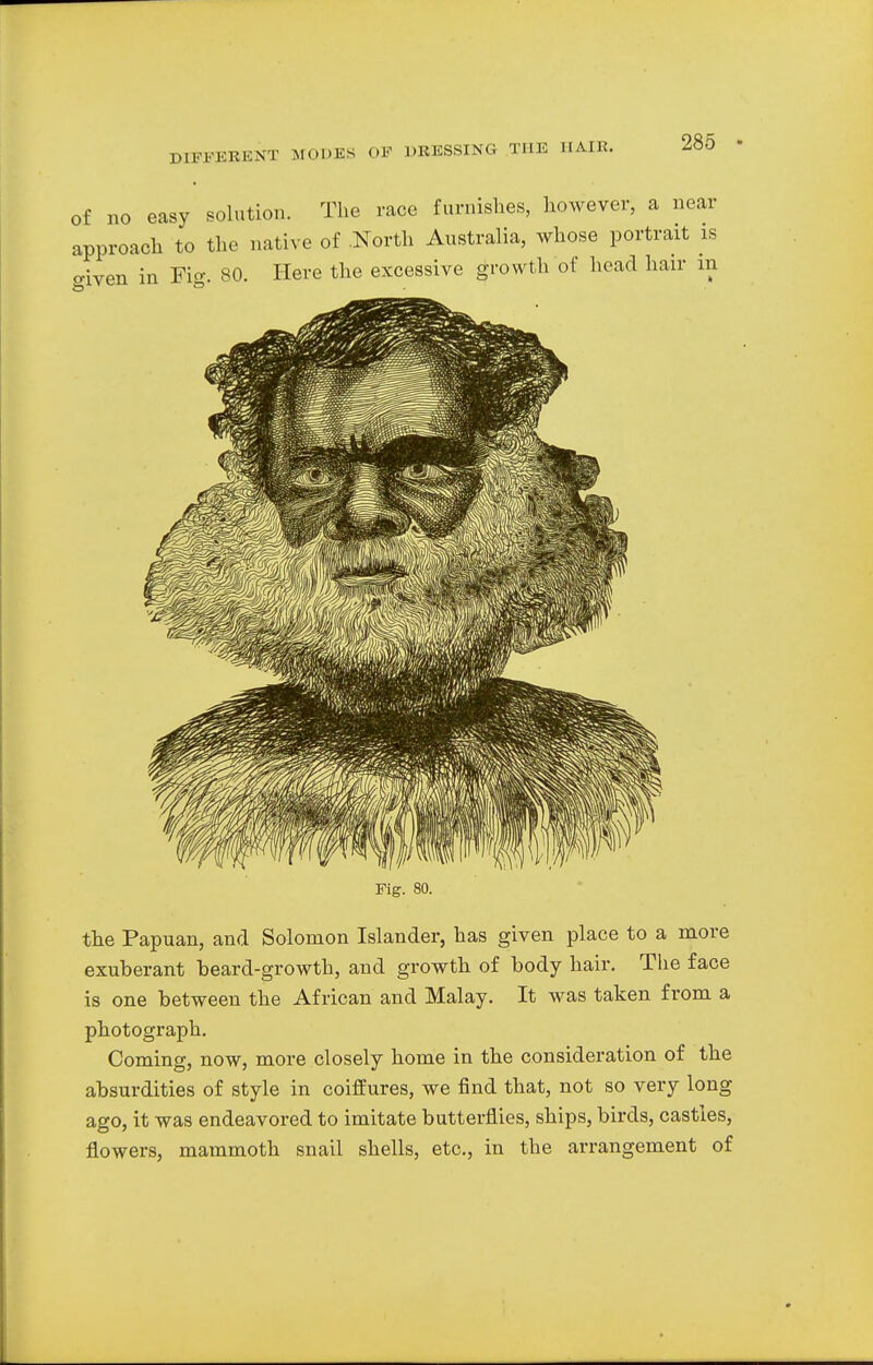 of no easy solution. The race furnishes, however, a near approach to the native of North Australia, whose portrait is oiven in Fig. 80. Here the excessive growth of head hair in Fig. 80. the Papuan, and Solomon Islander, has given place to a more exuberant beard-growth, and growth of body hair. The face is one between the African and Malay. It was taken from a photograph. Coming, now, more closely home in the consideration of the absurdities of style in coiffures, we find that, not so very long ago, it was endeavored to imitate butterflies, ships, birds, castles, flowers, mammoth snail shells, etc., in the arrangement of
