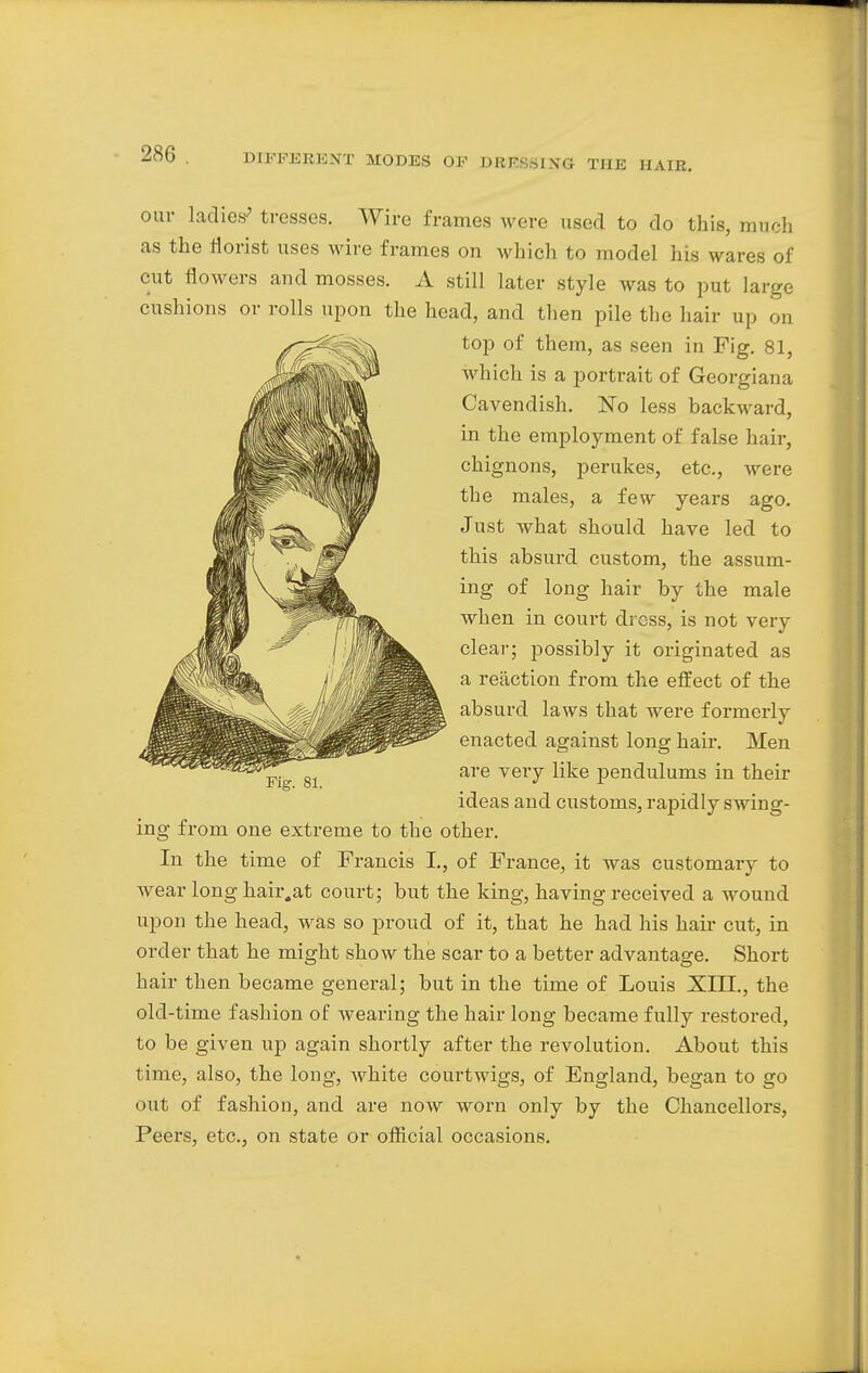 our ladies' tresses. Wire frames were used to do this, much as the florist uses wire frames on which to model his wares of cut flowers and mosses. A still later style was to put large cushions or rolls upon the head, and then pile the hair up on top of them, as seen in Fig. 81, which is a portrait of Georgiana Cavendish. No less backward, in the employment of false hair, chignons, perukes, etc., were the males, a few years ago. Just what should have led to this absurd custom, the assum- ing of long hair by the male when in court dress, is not very clear; possibly it originated as a reaction from the effect of the absurd laws that were formerly enacted against long hair. Men are very like pendulums in their ideas and customs, rapidly swing- ing from one extreme to the other. In the time of Francis I., of France, it was customary to wear long hair.at court; but the king, having received a wound upon the head, was so proud of it, that he had his hair cut, in order that he might show the scar to a better advantage. Short hair then became general; but in the time of Louis XIII., the old-time fashion of wearing the hair long became fully restored, to be given up again shortly after the revolution. About this time, also, the long, white courtwigs, of England, began to go out of fashion, and are now worn only by the Chancellors, Peers, etc., on state or official occasions.