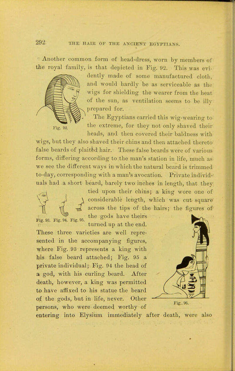 Fig. 98. • Another common form of head-dress, Avorn by members of the royal family, is that depicted in Fig. 92. This was evi- dently made of some manufactured cloth, and Avould hardly be as serviceable as the wigs for shielding the wearer from the heat of the sun, as ventilation seems to be illy prepared for. The Egyptians carried this wig-wearing to the extreme, for they not only shaved then- heads, and then covered their baldness with wigs, but they also shaved their chins and then attached thereto false beards of plaited hair. These false beards were of various forms, differing according to the man's station in life, much as we see the different ways in which the natural beard is trimmed to-day, corresponding with a man's avocation. Private individ- uals had a short beard, barely two inches in length, that they tied upon their chins; a king wore one of considerable length, which was cut square across the tips of the hairs; the figures of the gods have theirs turned up at the end. These three varieties are well repre- sented in the accompanying figures, where Fig. 93 represents a king with his false beard attached; Fig. 95 a private individual; Fig. 94 the head of a god, with his curling beard. After death, however, a king was permitted to have affixed to his statue the beard of the gods, but in life, never. Other persons, who were deemed worthy-of entering into Elysium immediately after death, were also Fig. 93. Fig. 94. Fig. 95. Fig.. 9B.