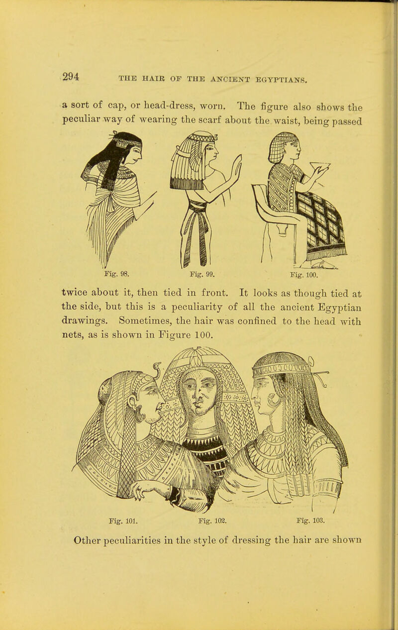 a sort of cap, or head-dress, worn. The figure also shows the peculiar way of wearing the scarf about the waist, being passed Fig. 98. Fig. 99. Fig. 100. twice about it, then tied in front. It looks as though tied at the side, but this is a peculiarity of all the ancient Egyptian drawings. Sometimes, the hair was confined to the head with nets, as is shown in Figure 100. Fig. 101. Fig. 102. Fig. 103. Other peculiarities in the style of dressing the hair are shown