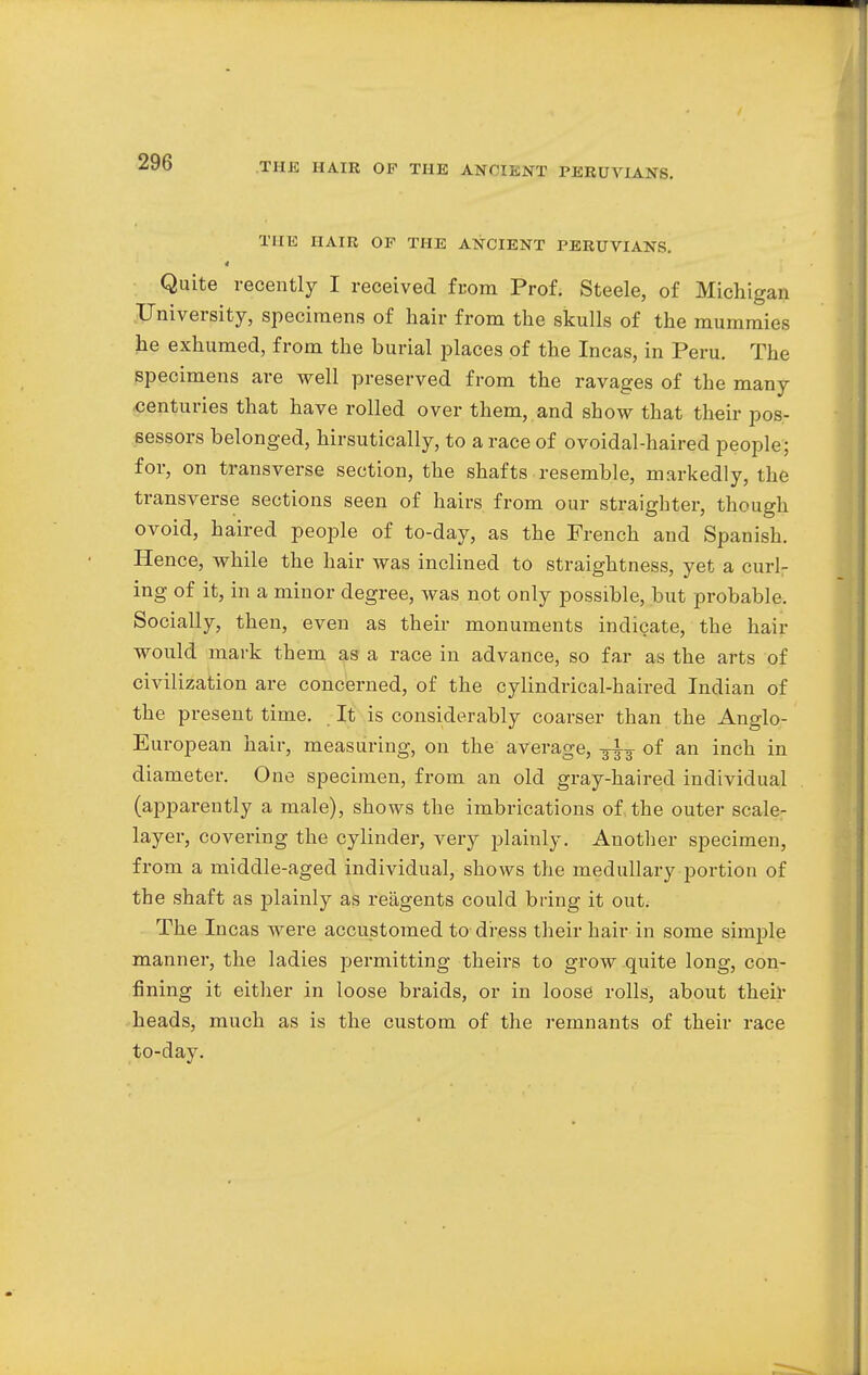 THE HAIR OP THE ANCIENT PERUVIANS. 4 Quite recently I received from Prof. Steele, of Michigan University, specimens of hair from the skulls of the mummies he exhumed, from the burial places of the Incas, in Peru. The specimens are well preserved from the ravages of the many centuries that have rolled over them, and show that their pos- sessors belonged, hirsutically, to a race of ovoidal-haired people; for, on transverse section, the shafts resemble, markedly, the transverse sections seen of hairs from our straigbter, though ovoid, haired people of to-day, as the French and Spanish. Hence, while the hair was inclined to straightness, yet a curl- ing of it, in a minor degree, was not only possible, but probable. Socially, then, even as their monuments indicate, the hair would mark them as a race in advance, so far as the arts of civilization are concerned, of the cylindrical-haired Indian of the present time. It is considerably coarser than the Anglo- European hair, measuring, on the average, ^ of an inch in diameter. One specimen, from an old gray-haired individual (apparently a male), shows the imbrications of the outer scale- layer, covering the cylinder, very plainly. Another specimen, from a middle-aged individual, shows the medullary portion of the shaft as plainly as reagents could bring it out. The Incas were accustomed to dress their hair in some simple manner, the ladies permitting theirs to grow quite long, con- fining it either in loose braids, or in loose rolls, about their heads, much as is the custom of the remnants of their race to-day.