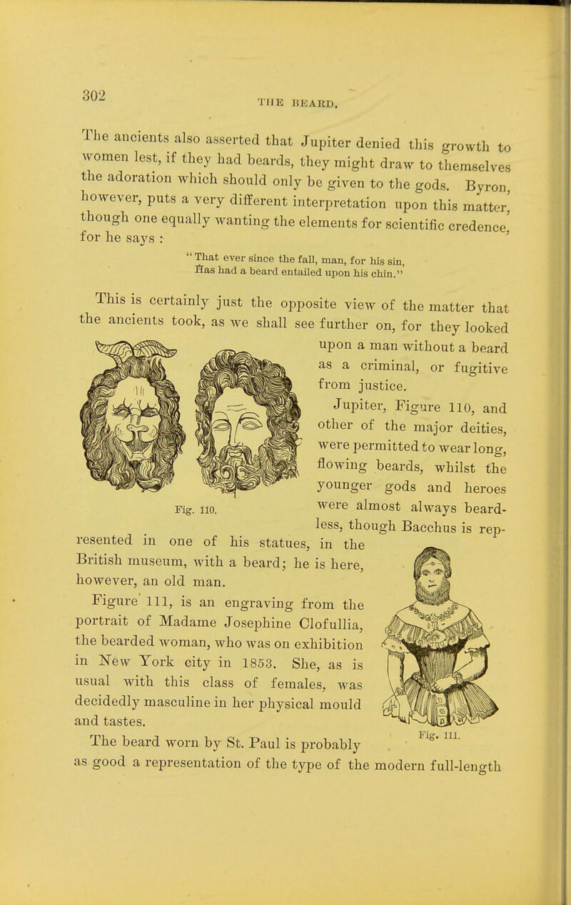 THE 15KARD. The ancients also asserted that Jupiter denied this growth to women lest, if they had beards, they might draw to themselves the adoration which should only be given to the gods. Byron however, puts a very different interpretation upon this matter' though one equally wanting the elements for scientific credence' for he says :  That ever since the fall, man, for his sin, Has had a beard entailed upon his chin. This is certainly just the opposite view of the matter that the ancients took, as we shall see further on, for they looked upon a man without a beard as a criminal, or fugitive from justice. Jupiter, Figure 110, and other of the major deities, were permitted to wear long, flowing beards, whilst the younger gods and heroes were almost always beard- less, though Bacchus is rep- resented in one of his statues, in the British museum, with a beard; he is here, however, an old man. Figure 111, is an engraving from the portrait of Madame Josephine Clofullia, the bearded woman, who was on exhibition in New York city in 1853. She, as is usual with this class of females, was decidedly masculine in her physical mould and tastes. The beard worn by St. Paul is probably as good a representation of the type of the modern full-length Fig. 110. Fig. 111.