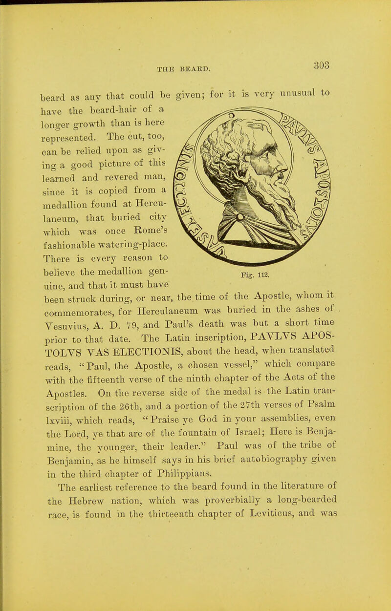 beard as any that could be given; for it is very unusual have the beard-hair of a lono-er growth than is here represented. The cut, too, can be relied upon as giv- ing a good picture of this learned and revered man, since it is copied from a medallion found at Hercu- laneum, that buried city which was once Rome's fashionable watering-place. There is every reason to believe the medallion gen- uine, and that it must have been struck during, or near, the time of the Apostle, whom it commemorates, for Herculaneum was buried in the ashes of Vesuvius, A. D. 79, and Paul's death was but a short time prior to that date. The Latin inscription, PAVLYS APOS- TOLVS VAS ELECTIONIS, about the head, when translated reads, Paul, the Apostle, a chosen vessel, which compare with the fifteenth verse of the ninth chapter of the Acts of the Apostles. On the reverse side of the medal is the Latin tran- scription of the 26th, and a portion of the 27th verses of Psalm lxviii, which reads, Praise ye God in your assemblies, even the Lord, ye that are of the fountain of Israel; Here is Benja- mine, the younger, their leader. Paul was of the tribe of Benjamin, as he himself says in his brief autobiography given in the third chapter of Philippians. The earliest reference to the beard found in the literature of the Hebrew nation, which was proverbially a long-bearded race, is found in the thirteenth chapter of Leviticus, and was