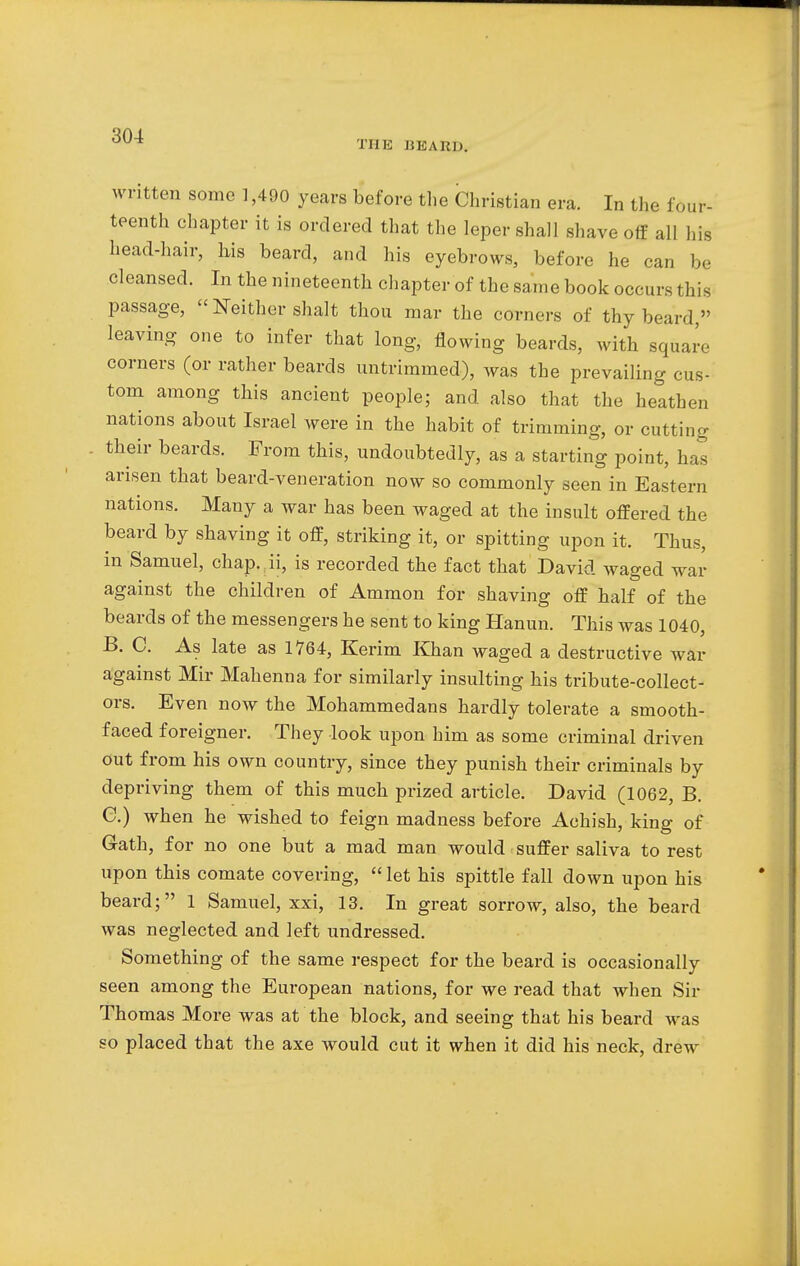 THE HEARD. written some 1,490 years before the Christian era. In the four- teenth chapter it is ordered that the leper shall shave off all his head-hair, his beard, and his eyebrows, before he can be cleansed. In the nineteenth chapter of the same book occurs this passage,  Neither shalt thou mar the corners of thy beard, leaving one to infer that long, flowing beards, with square corners (or rather beards untrimmed), was the prevailing cus- tom among this ancient people; and also that the heathen nations about Israel were in the habit of trimming, or cutting their beards. From this, undoubtedly, as a starting point, has arisen that beard-veneration now so commonly seen in Eastern nations. Many a war has been waged at the insult offered the beard by shaving it off, striking it, or spitting upon it. Thus, in Samuel, chap, ii, is recorded the fact that David waged war against the children of Ammon for shaving off half of the beards of the messengers he sent to king Hanun. This was 1040, B. C. As late as 1764, Kerim Khan waged a destructive war against Mir Mahenna for similarly insulting his tribute-collect- ors. Even now the Mohammedans hardly tolerate a smooth- faced foreigner. They look upon him as some criminal driven out from his own country, since they punish their criminals by depriving them of this much prized article. David (1062, B. C. ) when he wished to feign madness before Achish, king of Gath, for no one but a mad man would suffer saliva to rest upon this comate covering,  let his spittle fall down upon his beard; 1 Samuel, xxi, 13. In great sorrow, also, the beard was neglected and left undressed. Something of the same respect for the beard is occasionally seen among the European nations, for we read that when Six- Thomas More was at the block, and seeing that his beard was so placed that the axe would cut it when it did his neck, drew