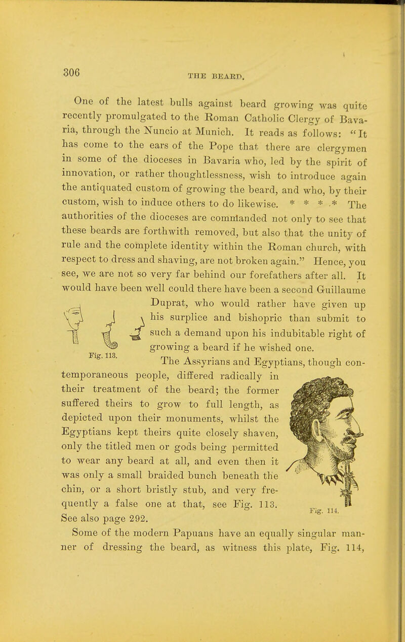 THE BEARD. One of the latest bulls against beard growing was quite recently promulgated to the Roman Catholic Clergy of Bava- ria, through the Nuncio at Munich. It reads as follows: It has come to the ears of the Pope that there are clergymen in some of the dioceses in Bavaria who, led by the spirit of innovation, or rather thoughtlessness, wish to introduce again the antiquated custom of growing the beard, and who, by their custom, wish to induce others to do likewise. * * * * The authorities of the dioceses are comnlanded not only to see that these beards are forthwith removed, but also that the unity of rule and the complete identity within the Roman church, with respect to dress and shaving, are not broken again. Hence, you see, we are not so very far behind our forefathers after all. It would have been well could there have been a second Guillaume Duprat, who would rather have given up his surplice and bishopric than submit to such a demand upon his indubitable right of growing a beard if he wished one. The Assyrians and Egyptians, though con- temporaneous people, differed radically in their treatment of the beard; the former suffered theirs to grow to full length, as depicted upon their monuments, whilst the Egyptians kept theirs quite closely shaven, only the titled men or gods being permitted to wear any beard at all, and even then it was only a small braided bunch beneath the chin, or a short bristly stub, and very fre- quently a false one at that, see Fig. 113. See also page 292. Some of the modern Papuans have an equally singular man- ner of dressing the beard, as witness this plate, Fig. 114, Fig. 113.
