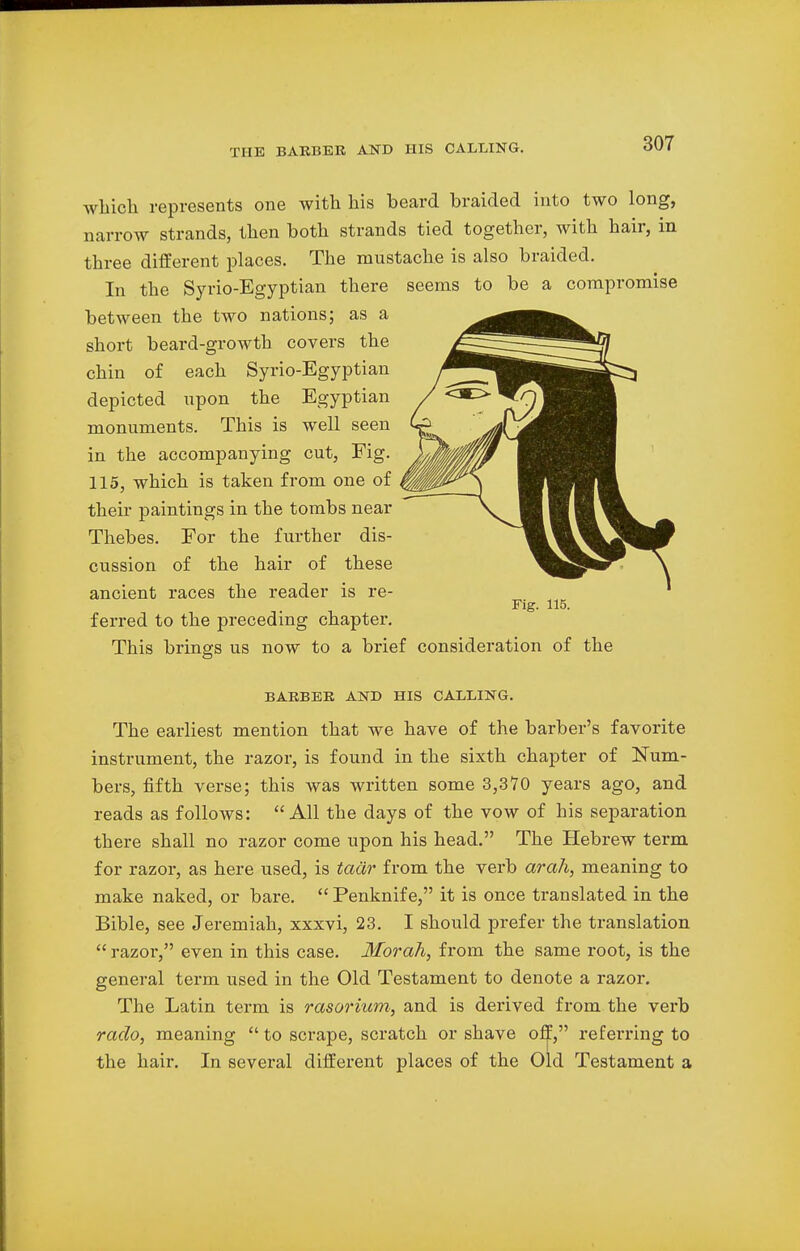 which represents one with his beard braided into two long, narrow strands, then both strands tied together, with hair, in three different places. The mustache is also braided. In the Syrio-Egyptian there seems to be a compromise between the two nations; as a short beard-growth covers the chin of each Syrio-Egyptian depicted upon the Egyptian monuments. This is well seen in the accompanying cut, Fig. 115, which is taken from one of their paintings in the tombs near Thebes. For the further dis- cussion of the hair of these ancient races the reader is re- Fig. 115. ferred to the preceding chapter. This brings us now to a brief consideration of the BARBER AND HIS CALLING. The earliest mention that we have of the barber's favorite instrument, the razor, is found in the sixth chapter of Num- bers, fifth verse; this was written some 3,370 years ago, and reads as follows: All the days of the vow of his separation there shall no razor come upon his head. The Hebrew term for razor, as here used, is tacir from the verb arah, meaning to make naked, or bare. Penknife, it is once translated in the Bible, see Jeremiah, xxxvi, 23. I should prefer the translation razor, even in this case. Morah, from the same root, is the general term used in the Old Testament to denote a razor. The Latin term is rasorium, and is derived from the verb rado, meaning to scrape, scratch or shave off, referring to the hair. In several different places of the Old Testament a