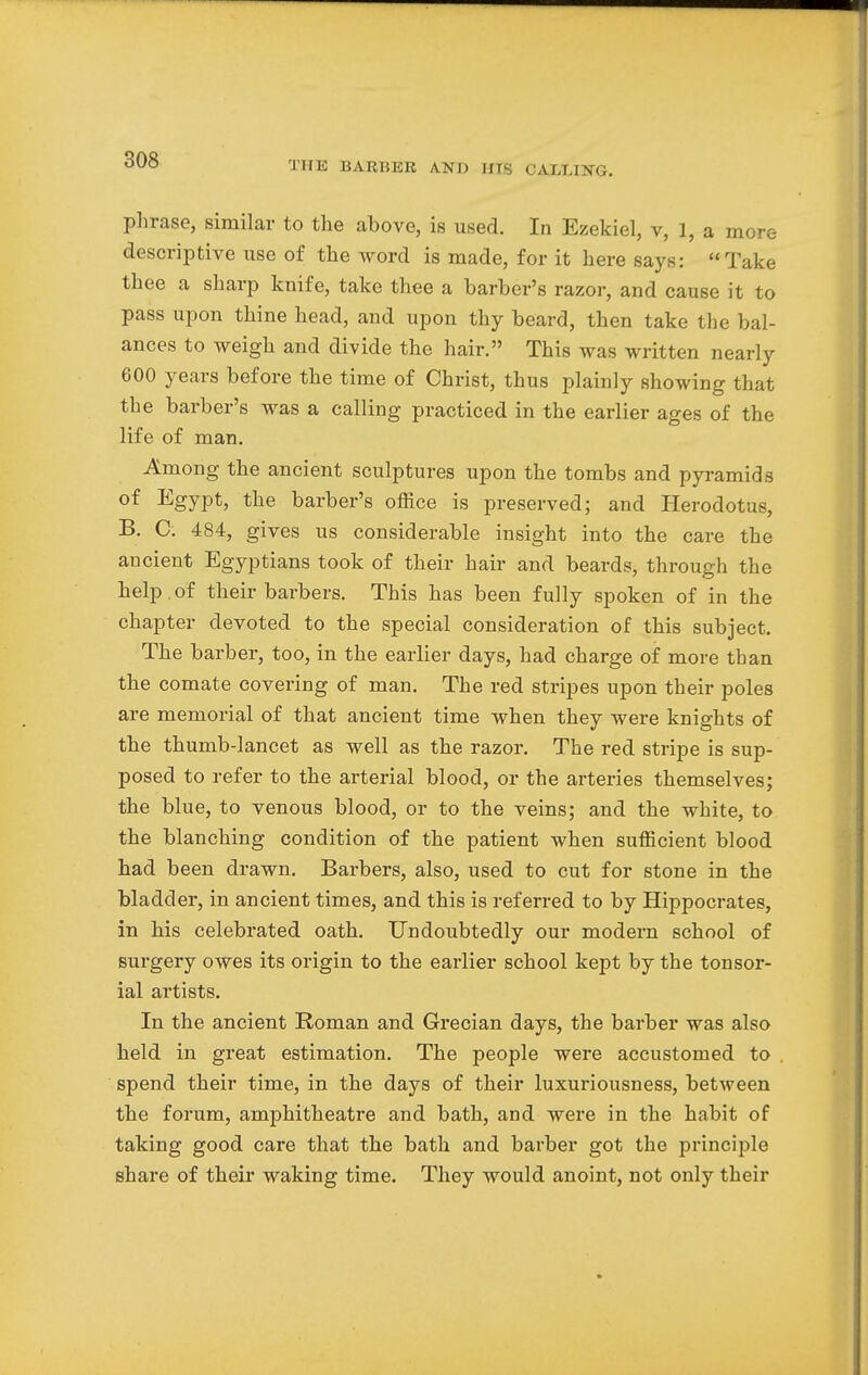 THE BARKER AND IITS CALLING. phrase, similar to the above, is used. In Ezekiel, v, 1, a more descriptive use of the word is made, for it here says: Take thee a sharp knife, take thee a barber's razor, and cause it to pass upon thine head, and upon thy beard, then take the bal- ances to weigh and divide the hair. This was written nearly 600 years before the time of Christ, thus plainly showing that the barber's was a calling practiced in the earlier ages of the life of man. Among the ancient sculptures upon the tombs and pyramids of Egypt, the barber's office is preserved; and Herodotus, B. C. 484, gives us considerable insight into the care the ancient Egyptians took of their hair and beards, through the help of their barbers. This has been fully spoken of in the chapter devoted to the special consideration of this subject. The barber, too, in the earlier days, had charge of more than the comate covering of man. The red stripes upon their poles are memorial of that ancient time when they were knights of the thumb-lancet as well as the razor. The red stripe is sup- posed to refer to the arterial blood, or the arteries themselves; the blue, to venous blood, or to the veins; and the white, to the blanching condition of the patient when sufficient blood had been drawn. Barbers, also, used to cut for stone in the bladder, in ancient times, and this is referred to by Hippocrates, in his celebrated oath. Undoubtedly our modern school of surgery owes its origin to the earlier school kept by the tonsor- ial artists. In the ancient Roman and Grecian days, the barber was also held in great estimation. The people were accustomed to spend their time, in the days of their luxuriousness, between the forum, amphitheatre and bath, and were in the habit of taking good care that the bath and barber got the principle share of their waking time. They would anoint, not only their