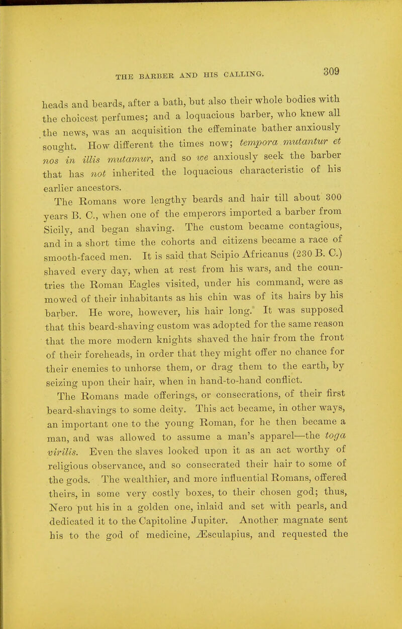 heads and beards, after a bath, but also their whole bodies with the choicest perfumes; and a loquacious barber, who knew all the news, was an acquisition the effeminate bather anxiously sought. How different the times now; tempora mutantur et nos in Mis mutamur, and so toe anxiously seek the barber that has not inherited the loquacious characteristic of his earlier ancestors. The Romans wore lengthy beards and hair till about 300 years B. C, when one of the emperors imported a barber from Sicily, and began shaving. The custom became contagious, and in a short time the cohorts and citizens became a race of smooth-faced men. It is said that Scipio Africanus (230 B. C.) shaved every clay, when at rest from his wars, and the coun- tries the Roman Eagles visited, under his command, were as mowed of their inhabitants as his chin was of its hairs by his barber. He wore, however, his hair long. It was supposed that this beard-shaving custom was adopted for the same reason that the more modem knights shaved the hair from the front of their foreheads, in order that they might offer no chance for their enemies to unhorse them, or drag them to the earth, by seizing upon their hair, when in hand-to-hand conflict. The Romans made offerings, or consecrations, of their first beard-shavings to some deity. This act became, in other ways, an important one to the young Roman, for he then became a man, and was allowed to assume a man's apparel—the toga virilis. Even the slaves looked upon it as an act worthy of religious observance, and so consecrated their hair to some of the gods. The wealthier, and more influential Romans, offered theirs, in some very costly boxes, to their chosen god; thus, Nero put his in a golden one, inlaid and set with pearls, and dedicated it to the Capitoline Jupiter. Another magnate sent his to the god of medicine, iEsculapius, and requested the