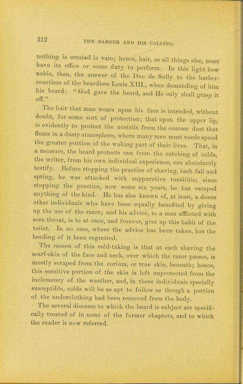THE BARBER AND HIS CALLING. nothing is created in vain; hence, hair, as all things else, must have its office or some duty to perform. In this light how noble, then, the answer of the Due de Sully to the barber- courtiers of the beardless Louis XIII., when demanding of him h^beard: God gave the beard, and He only shall grasp it The hair that man wears upon his face is intended, without doubt, for some sort of protection; that upon the upper lip, is evidently to protect the nostrils from the coarser dust that floats m a dusty atmosphere, where many men must needs spend the greater portion of the waking part of their lives. That, in a measure, the beard protects one from the catching of colds, the writer, from his own individual experience, can abundantly testify. Before stopping the practice of shaving, each fall and spring, he was attacked with suppurative tonsilitis; since stopping the practice, now some six years, he has escaped anything of the kind. He has also known of, at least, a dozen other individuals who have been equally benefited by giving up the use of the razor; and his advice, to a man afflicted with sore throat, is to at once, and forever, give up this habit of the toilet. In no case, where the advice has been taken, has the heeding of it been regretted. The reason of this cold-taking is that at each shaving the scarf-skin of the face and neck, over which the razor passes, is mostly scraped from the corium, or true skin, beneath; hence, this sensitive portion of the skin is left unprotected from the inclemency of the weather, and, in these individuals specially susceptible, colds will be as apt to follow as though a portion of the underclothing had been removed from the body. The several diseases to which the beard is subject are specifi- cally treated of in some of the former chapters, and to which the reader is now referred.