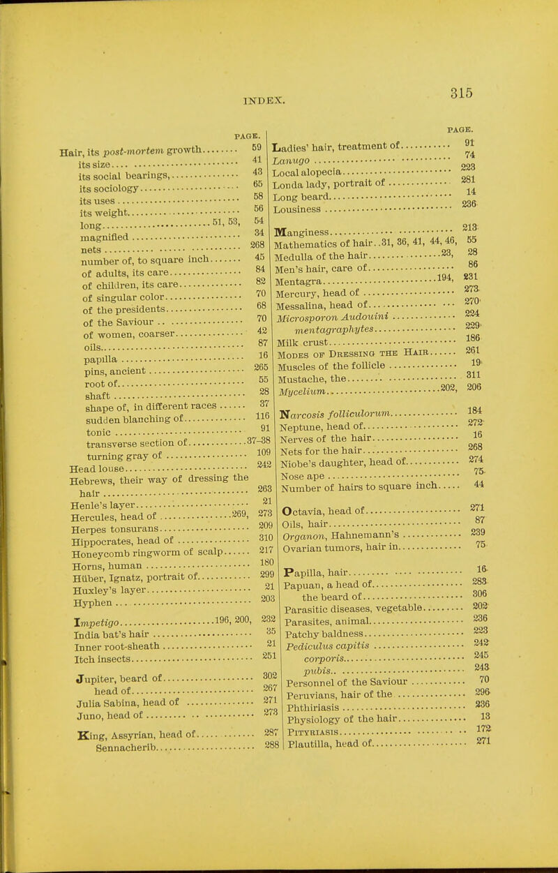 PAGE. . 59 11 Hair, its post-mortem growth its size its social bearings, 43 its sociology its uses its weight... long magnified .. nets .51, 53, 65 58 56 54 34 268 number of, to square inch 45 of adults, its care 84 of children, its care 82 of singular color 79 of the presidents.. of the Saviour .. . of women, coarser 87 16 PAGE. Ladies' hair, treatment of 91 74 Lanugo Local alopecia Londa lady, portrait of Long beard Lousiness 223 281 14 236 .194, oils papilla pins, ancient 265 root of 55 shaft 28 shape of, in different races 37 sudden blanching of 116 tonic 91 transverse section of 37-38 turning gray of Head louse Hebrews, their way of dressing the hair Henle's layer • Hercules, head of 269i Herpes tonsurans Hippocrates, head of 310 Honeycomb ringworm of scalp 217 Horns, human lou Hiiber, Ignatz, portrait of 299 Huxley's layer 2* Hyphen 203 Impetigo 196, 200, 232 India bat's hair 35 Inner root-sheath 21 Manginess Mathematics of hair. .81, 36, 41, 44, 46, Medulla of the hair 23> Men's hair, care of Mentagra Mercury, head of Messalina, head of Microsporon Audouini mentagraphytes 229' Milk crust 18f> Modes of Dressing the Hair 261 Muscles of the follicle 19' Mustache, the ' • • 344 Mycelium 213 55 28 86 831 273 270' 224 .202, 206 Narcosis folliculorum 184 109 242 263 21 273 209 Neptune, head of Nerves of the hair Nets for the hair Niobe's daughter, head of. Nose ape 272 16 268 274 75- Itch insects. 251 Jupiter, beard of 302 head of 267 Julia Sabina, head of 271 Juno, head of 273 King, Assyrian, head of 287 Sennacherib 288 Number of hairs to square inch 44 Octavia, head of 271 Oils, hair 87 Organon, Hahnemann's 239 Ovarian tumors, hair in 75 Papilla, hair 16 Papuan, a head of 283 the beard of 306 Parasitic diseases, vegetable 202 Parasites, animal 236 Patchy baldness 223 Pedicuhis capitis 242 245 243 corporis pubis Personnel of the Saviour 70 Peruvians, hair of the 29& Phthiriasis 236 Physiology of the hair 13 Pityriasis. 172 Plautilla, head of 271