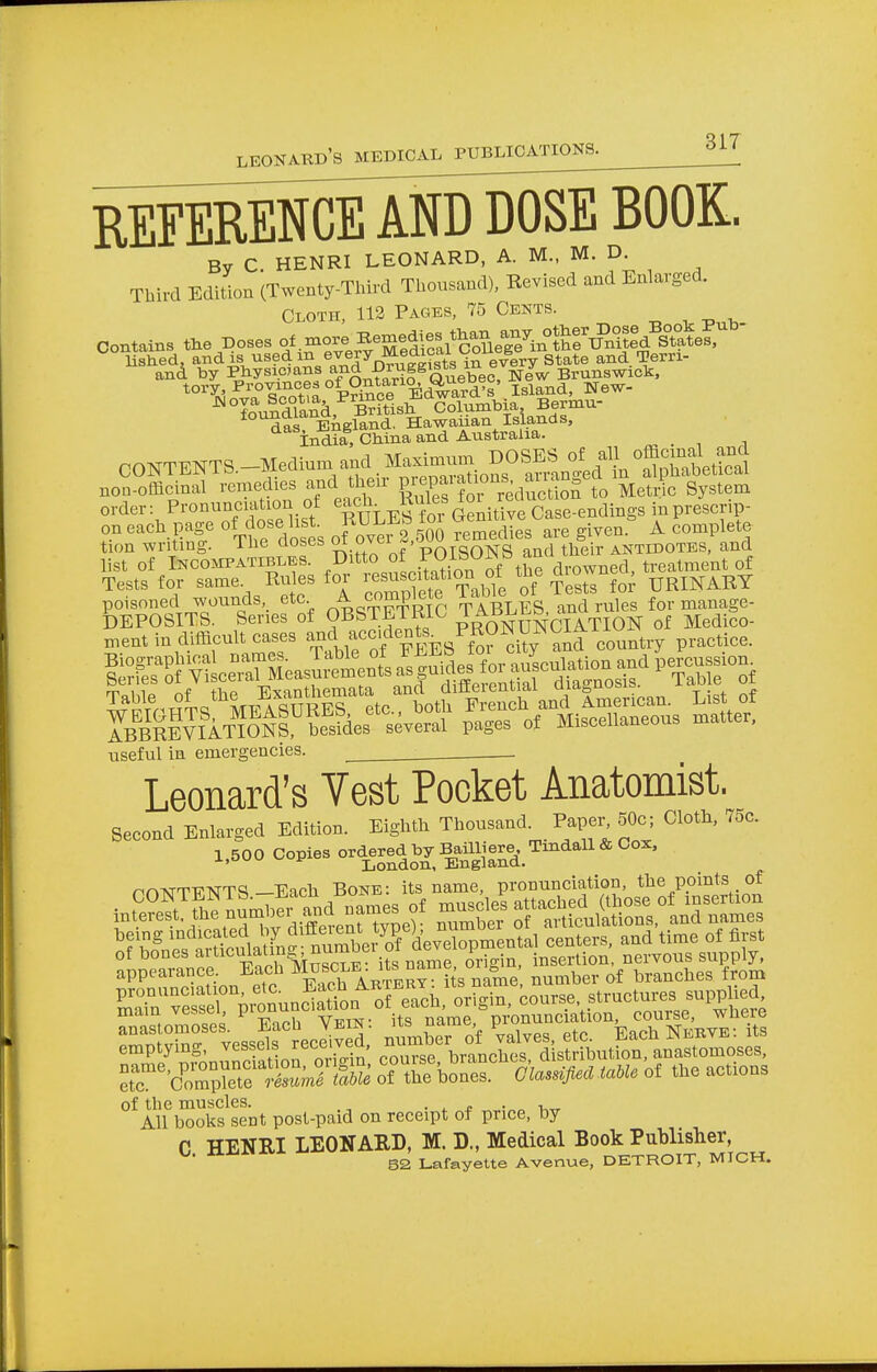 REFERENCE AND DOSE BOOK. By C. HENRI LEONARD, A. M., M. D Third Edition (Twenty-Third Thousand), Revised and Enlarged. Cloth, 112 Pages, 75 Cents. Contains the Doses of more Be™^*gS^in^T^d ^te£ 0ONTENTS.-Medinmand;MaS=^ non-officinal remedies and^ then P ^C reVluS^o Metric System order: Pronunciation of each. Kme* { i Case-endings inprescnp- on each page o f dose list. RULEb ioi £n ^ A complete tion writing. The closes 01 ovci a, OIgoNS d their ANTidotes, and list of Incompatible. Ditto of ™ibU^y\^ dr0Wned, treatment of Tests for same. Rules for resuscitation of the d own URINARY poisoned wounds,, etc A c«jPj ^LSs/aSrales for manage- useful in emergencies. . Leonard's Vest Pocket Anatomist. Second Enlarged Edition. Eighth Thousand. Bwjjo; Cloth, 75c. 1.600 Copies or^ja;^^. nnATT'-PTsTTc;—Each Bone: its name, pronunciation, the points of of bones articmaun uu . oriein, insertion, nervous supply, appearance. Each Muscle^™l*™^0*&m£ number of branches from emptying, vessels recoivcu, hmnrhes distribution, anastomoses, r XS SS oTtffe £3^** of a. actions of the muscles. . . , All books sent post-paid on receipt of price, by C HENRI LEONARD, M. D., Medical Book Publisher,