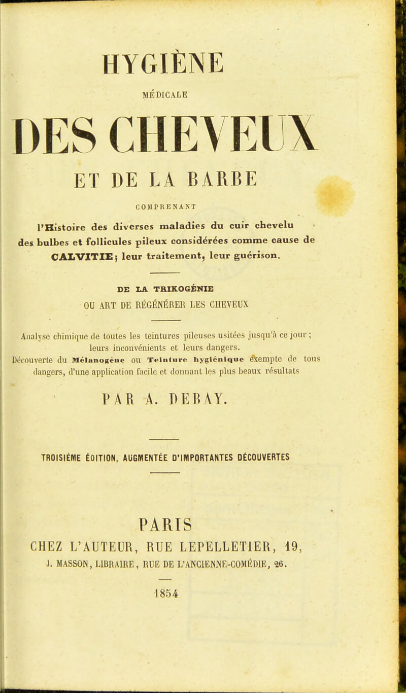 MEDICALE DES CHEVEUX ET DE LA BARBE COMPRENANT l'Histoire des diverses maladies du cuir chevelu des bulbes et follicules pileux considérées comme cause de CAliVITIE; leur traitement, leur guérison. DE LA TRIKOGENIE OU ART DE RÉGÉNÉRER LES CHEVEUX Analyse chimique de toutes les teintures pileuses usitées jusqu'à ce jour ; leurs inconvénients et leurs dangers. Découverte du Mélunogène OU Teinture hygiénique e'Xemple de tous dangers, d'une application facile et donnant les plus beaux résultats PAR A. DEBÀY. TROISIÈME ÉOITION, AUGMENTÉE D'IMPORTANTES DÉCOUVERTES PARIS CHEZ L'AUTEUR, RUE LEPELLETIER, 19, J. MASSON, LIBRAIRE, RUE DE L'ANCIENNE-COMÉDIE, 26. 1854