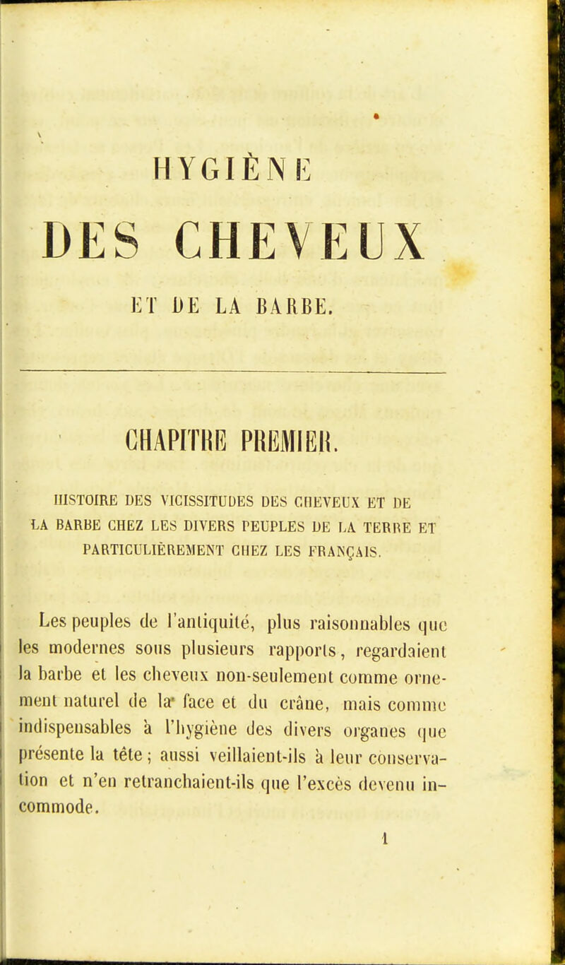 DES CHEVEUX ET DE LA BARBE. CHAPITRE PREMIER. HISTOIRE DES VICISSITUDES DES CHEVEUX ET DE LA BARBE CHEZ LES DIVERS PEUPLES DE LA TERP.E ET PARTICULIÈREMENT CHEZ LES FRANÇAIS. Les peuples de l'antiquité, plus raisonnables que les modernes sous plusieurs rapports, regardaient la barbe et les cheveux non-seulement comme orne- ment naturel de la* face et du crâne, mais comme indispensables a l'hygiène des divers organes que présente la tête ; aussi veillaient-ils à leur conserva- tion et n'en retranchaient-ils que l'excès devenu in- commode. 1