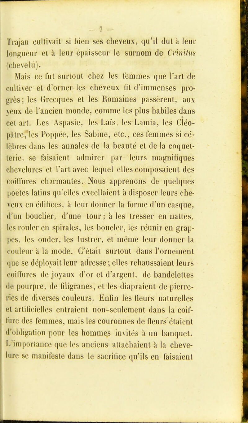 Trajan cultivait si bien ses cheveux, qu'il dulii leur longueur et a leur épaisseur le surnom de Crinitus chevelu). Mais ce fut surtout cliez les femmes que l'art de cultiver et d'orner les cheveux fit d'immenses pro- grès ; les Grecques et les Romaines passèrent, aux yeux de l'ancien monde, comme les plus habiles dans cet art. Les Aspasie, les Laïs, les Lamia, les Cléo- pàlre,ïes Poppée, les Sabine, etc., ces femmes si cé- lèbres dans les annales de la beauté et de la coquet- terie, se faisaient admirer par leurs magnifiques chevelures et l'art avec lequel elles composaient des coiffures charmantes. Nous apprenons de quelques poètes latins qu'elles excellaient à disposer leurs che- veux en édifices, à leur donner la forme d'un casque, d'un bouclier, d'une tour ; à les tresser en nattes, les rouler en spirales, les boucler, les réunir en grap- pes, les onder, les lustrer, et même leur donner la couleur a la mode. C'était surtout dans l'ornement que se déployait leur adresse; elles rehaussaient leurs coiffures de joyaux d'or et d'argent, de bandelettes de pourpre, de filigranes, et les diapraient de pierre- ries de diverses couleurs. Enfin les Heurs naturelles et artificielles entraient non-seulement dans la coif- fure des femmes, mais les couronnes de fleurs'étaient d'obligation pour les hommes invités à un banquet. L'importance que les anciens attachaient a la cheve- lure se manifeste dans le sacrifice qu'ils en faisaient