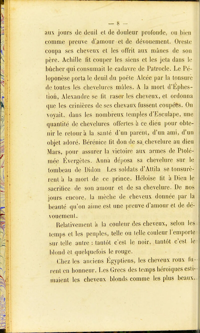 aux jours de deuil et de douleur profonde, ou bien comme preuve d'.amour et de dévouement. Oresle coupa ses cheveux et les offrit aux mânes de son père. Achille fit couper les siens et les jeta dans le bûcher qui consumait le cadavre de Patrocle. Le Pé- loponèse porta le deuil du poêle Alcée par la tonsure de toutes les chevelures mâles. A la mort d'Éphes- lion, Alexandre se fit raser les cheveux, et ordonna que les crinières de ses chevaux fussent coupées. On voyait, dans les nombreux lemples d'Esculape, une quantité de chevelures offertes à ce dieu pour obte- nir le retour a la sanlé d'un parent, d'un ami, d'un objet adoré. Bérénice fit don de sa, chevelure au dieu Mars, pour assurer la victoire aux armes de Ptolé- mée Évergetés. Anna déposa sa chevelure sur le tombeau de Didon Les soldats d'Attila se tonsurè- renla la mort de ce prince. Héloïse fit a Dieu le sacrifice de son amour et de sa chevelure. De nos jours encore, la mèche de cheveux donnée par la beauté qu'on aime est une preuve d'amour el de dé- vouement. Relativement a la couleur des cheveux, selon les temps et les peuples, telle ou telle couleur l'emporte sur telle aulre : tantôt c'est le noir, tantôt c'est le blond et quelquefois le rouge. Chez les anciens Égyptiens, les cheveux roux fu- rent en honneur. Les Grecs des temps héroïques esti- maient les cheveux blonds comme les plus beaux.