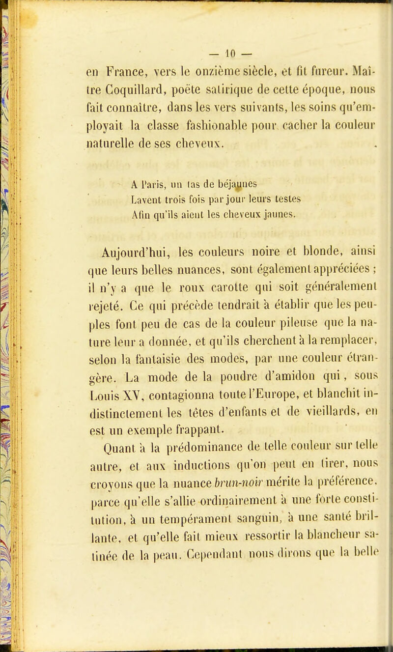 en France, vers le onzième siècle, et fil fureur. Maî- tre Coquillard, poète satirique de cette époque, nous fait connaître, dans les vers suivants, les soins qu'em- ployait la classe fashionable pour cacher la couleur naturelle de ses cheveux. A Paris, un las de béja^iies Lavent trois fois par jour leurs testes Afin qu'ils aient les cheveux jaunes. Aujourd'hui, les couleurs noire et blonde, ainsi que leurs belles nuances, sont également appréciées ; il n'y a que le roux carotte qui soit généralement rejeté. Ce qui précède tendrait a établir que les peu- ples font peu de cas de la couleur pileuse que la na- ture leur a donnée, et qu'ils cherchent à la remplacer, selon la fantaisie des modes, par une couleur étran- gère. La mode de la poudre d'amidon qui, sous Louis XV, contagionna toute l'Europe, et blanchit in- distinctement les têtes d'enfants et de vieillards, en est un exemple frappant. Quant a la prédominance de telle couleur sur telle autre, et aux inductions qu'on peut en tirer, nous croyons que la nuance brun-noir mérite la préférence, parce qu'elle s'allie ordinairement a une forte consti- tution, à un tempérament sanguin, a une santé bril- lante, et qu'elle fait mieux ressortir la blancheur sa- tinée de la peau. Cependant nous dirons que la belle