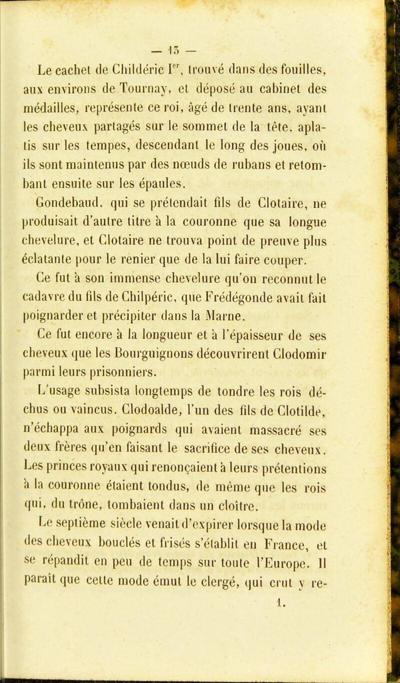 Le cachet de Childéric Ier, trouvé dans des fouilles, aux environs de Tournay, et déposé au cabinet des médailles, représente ce roi, âgé de trente ans, ayant les cheveux partagés sur le sommet de la tête, apla- tis sur les tempes, descendant le long des joues, où ils sont maintenus par des nœuds de rubans et retom- bant ensuite sur les épaules. Gondebaud. qui se prétendait fils de Clotaire, ne produisait d'autre titre à la couronne que sa longue chevelure, et Clotaire ne trouva point de preuve plus éclatante pour le renier que de la lui faire couper. Ce fut a son immense chevelure qu'on reconnut le cadavre du fils de Chilpéric, que Frédégonde avait fait poignarder et précipiter dans la Marne. Ce fut encore à la longueur et à l'épaisseur de ses cheveux que les Bourguignons découvrirent Clodomir parmi leurs prisonniers. L'usage subsista longtemps de tondre les rois dé- chus ou vaincus. Clodoalde, l'un des fils de Clotilde, n'échappa aux poignards qui avaient massacré ses deux frères qu'en faisant le sacrifice de ses cheveux. Les princes royaux qui renonçaient à leurs prétentions à la couronne étaient tondus, de même que les rois qui, du trône, tombaient dans un cloître. Le septième siècle venait d'expirer lorsque la mode des cheveux bouclés et frisés s'établit en France, et se répandit en peu de temps sur toute l'Europe. 11 paraît que cette mode émut le clergé, qui crut y re- 1.