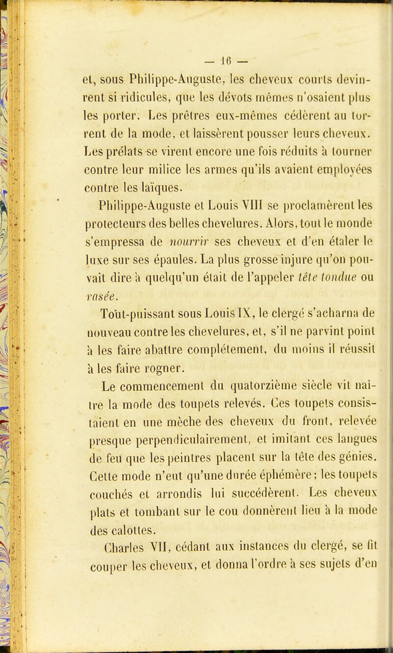 el, sous Philippe-Auguste, les cheveux courts devin- rent si ridicules, que les dévots mêmes n'osaient plus les porter. Les prêtres eux-mêmes cédèrent au tor- rent de la mode, et laissèrent pousser leurs cheveux. Les prélats se virent encore une fois réduits a tourner contre leur milice les armes qu'ils avaient employées contre les laïques. Philippe-Auguste el Louis VIII se proclamèrent les protecteurs des belles chevelures. Alors, tout le monde s'empressa de nourrir ses cheveux et d'en étaler le luxe sur ses épaules. La plus grosse injure qu'on pou- vait dire a quelqu'un était de l'appeler tête tondue ou rusée. Tout-puissant sous Louis IX, le clergé s'acharna de nouveau contre les chevelures, et, s'il ne parvint point a les faire abattre complètement, du moins il réussit a les faire rogner. Le commencement du quatorzième siècle vit naî- tre la mode des toupets relevés. Ces toupets consis- taient en une mèche des cheveux du front, relevée presque perpendiculairement, et imitant ces langues de feu que les peintres placent sur la tête des génies. Cette mode n'eut qu'une durée éphémère; les toupets couchés et arrondis lui succédèrent. Les cheveux plats et tombant sur le cou donnèrent lieu h la mode des calottes. Charles VII, cédant aux instances du clergé, se fit couper les cheveux, et donna l'ordre a ses sujets d'en