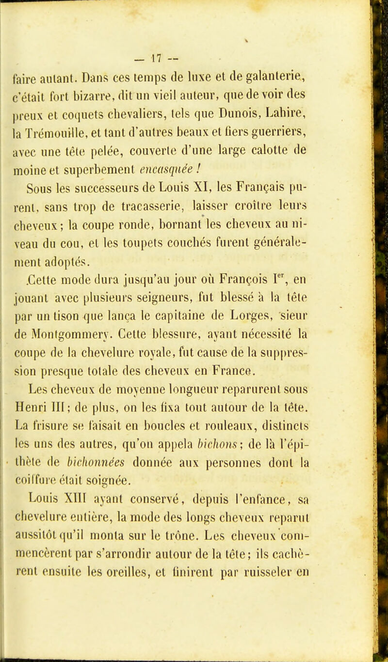 faire autant. Dans ces temps de luxe et de galanterie., c'était fort bizarre, dit un vieil auteur, que de voir des preux et coquets chevaliers, tels que Dunois, Lahire, la Trémouille, et tant d'autres beaux et fiers guerriers, avec une tête pelée, couverte d'une large calotte de moine et superbement encasquée ! Sous les successeurs de Louis XI, les Français pu- rent, sans trop de tracasserie, laisser croître leurs cheveux; la coupe ronde, bornant les cheveux au ni- veau du cou, et les toupets couchés furent générale- ment adoptés. .Cette mode dura jusqu'au jour où François Ier, en jouant avec plusieurs seigneurs, fut blessé a la tête par un tison que lança le capitaine de Lorges, sieur de Montgommery. Cette blessure, ayant nécessité la coupe de la chevelure royale, fut cause de la suppres- sion presque totale des cheveux en France. Les cheveux de moyenne longueur reparurent sous Henri III; de plus, on les fixa tout autour de la tête. La frisure se faisait en boucles et rouleaux, distincts les uns des autres, qu'on appela bichons; de là l'épi- thète de bichonnées donnée aux personnes dont la coiffure élait soignée. Louis XIII ayant conservé, depuis l'enfance, sa chevelure entière, la mode des longs cheveux reparut aussitôt qu'il monta sur le trône. Les cheveux com- mencèrent par s'arrondir autour de la tête; ils cachè- rent ensuite les oreilles, et finirent par ruisseler en
