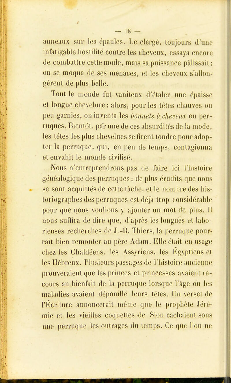 anneaux sur les épaules. Le clergé, toujours d'une infatigable hostilité contre les cheveux, essaya encore de combattre cette mode, mais sa puissance pâlissait; on se moqua de ses menaces, et les cheveux s'allon- gèrent de plus belle. Tout le monde fut vaniteux d'étaler une épaisse et longue chevelure; alors, pour les têtes chauves ou peu garnies, on inventa les bonnets à cheveux ou per- ruques. Bientôt, par une de ces absurdités de la mode, les têtes les plus chevelues se firent tondre pour adop- ter la perruque, qui, en peu de temps, contagionna et envahit le monde civilisé. Nous n'entreprendrons pas de l'aire ici l'histoire généalogique des perruques ; de plus érudits que nous se sont acquittés de celle tâche, et le nombre des his- toriographes des perruques est déjà trop considérable pour que nous voulions y ajouter un mot de plus. Il nous suffira de dire que, d'après les longues et labo- rieuses recherches de J.-B. Thiers, la perruque pour- rail bien remonter au père Adam. Elle était en usage chez les Chaldéens. les Assyriens, les Égyptiens et les Hébreux. Plusieurs passages de l'histoire anciennp prouveraient que les princes et princesses avaient re- cours au bienfait de la perruque lorsque l'âge ou les maladies avaient dépouillé leurs têtes. Un verset de l'Écriture annoncerait même que le prophète Jéré- mie et les vieilles coquettes de Sion cachaient sous une perruque les outrages du temps. Ce que l'on ne