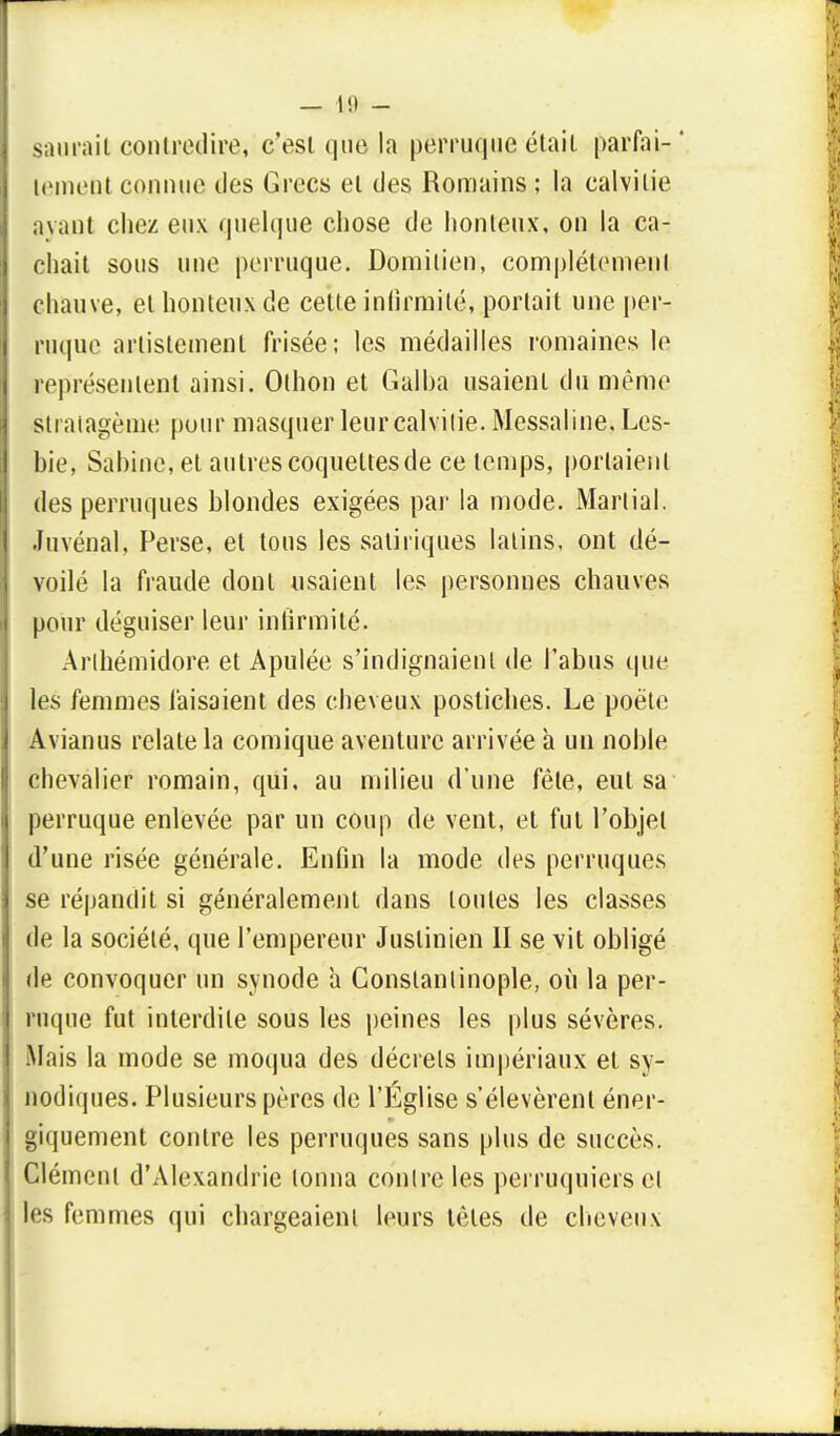 — l!l - saurait contredire, c'est que la perruque était parfai- ' lemept connue des Grecs et des Romains ; la calvitie avant chez eux quelque chose de honteux, on la ca- chait sous une perruque. Domilien, complètement chauve, et honteux de cette infirmité, portait une per- ruque artistemenl frisée; les médailles romaines le représentent ainsi. Othon et Galba usaient du même stratagème pour masquer leur calvitie. Messaline, Les- bie, Sabine, et autrescoquettesde ce temps, portaient des perruques blondes exigées par la mode. Martial. Juvénal, Perse, et tous les satiriques latins, ont dé- voilé la fraude dont usaient les personnes chauves pour déguiser leur infirmité. Arlhémidore et Apulée s'indignaient de l'abus que les femmes faisaient des cheveux postiches. Le poëte Avianus relate la comique aventure arrivée a un noble chevalier romain, qui, au milieu d'une fêle, eut sa perruque enlevée par un coup de vent, et fut l'objet d'une risée générale. Enfin la mode des perruques se répandit si généralement dans toutes les classes de la société, que l'empereur Juslinien II se vit obligé de convoquer un synode a Gonstanlinople, où la per- ruque fut interdite sous les peines les plus sévères. Mais la mode se moqua des décrets impériaux et sy- nodiques. Plusieurs pères de l'Église s'élevèrent éner- giquement contre les perruques sans plus de succès. Clément d'Alexandrie tonna contre les perruquiers cl les femmes qui chargeaient leurs têtes de cheveux