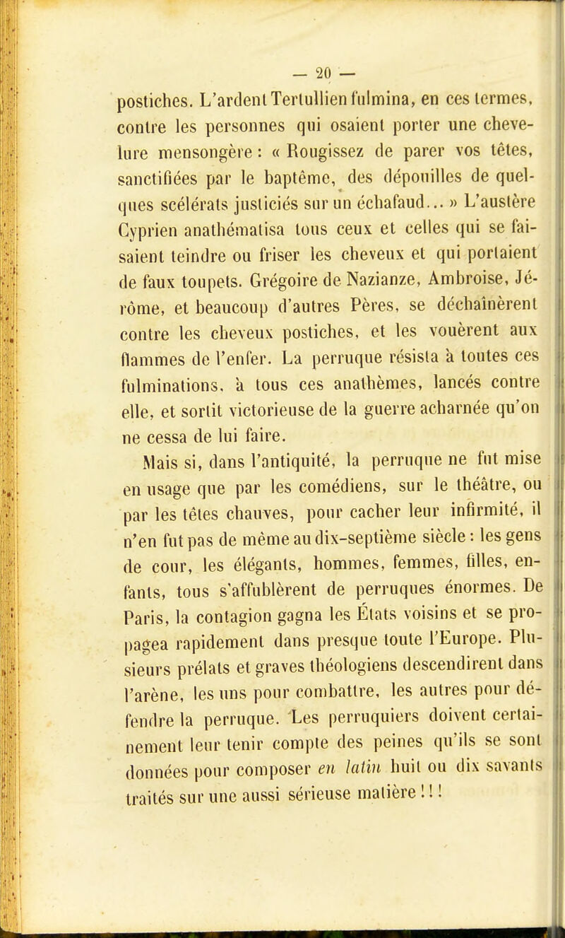 postiches. L'ardent Terlullien fulmina, en ces termes, contre les personnes qui osaient porter une cheve- lure mensongère : « Rougissez de parer vos têtes, sanctifiées par le baptême, des dépouilles de quel- ques scélérats jusliciés sur un échafaud... » L'austère Cyprien anathématisa tous ceux et celles qui se fai- saient teindre ou friser les cheveux et qui portaient de faux toupets. Grégoire de Nazianze, Ambroise, Jé- rôme, et beaucoup d'autres Pères, se déchaînèrent contre les cheveux postiches, et les vouèrent aux flammes de l'enfer. La perruque résista a toutes ces fulminations, a tous ces anathèmes, lancés contre elle, et sortit victorieuse de la guerre acharnée qu'on ne cessa de lui faire. Mais si, dans l'antiquité, la perruque ne fut mise en usage que par les comédiens, sur le théâtre, ou par les têtes chauves, pour cacher leur infirmité, il n'en fut pas de même au dix-septième siècle : les gens de cour, les élégants, hommes, femmes, filles, en- fants, tous s'affublèrent de perruques énormes. De Paris, la contagion gagna les États voisins et se pro- pagea rapidement dans presque toute l'Europe. Plu- sieurs prélats et graves théologiens descendirent dans l'arène, les uns pour combattre, les autres pour dé- fendre la perruque. Les perruquiers doivent certai- nement leur tenir compte des peines qu'ils se sont données pour composer en latin huit ou dix savants traités sur une aussi sérieuse matière ! ! !