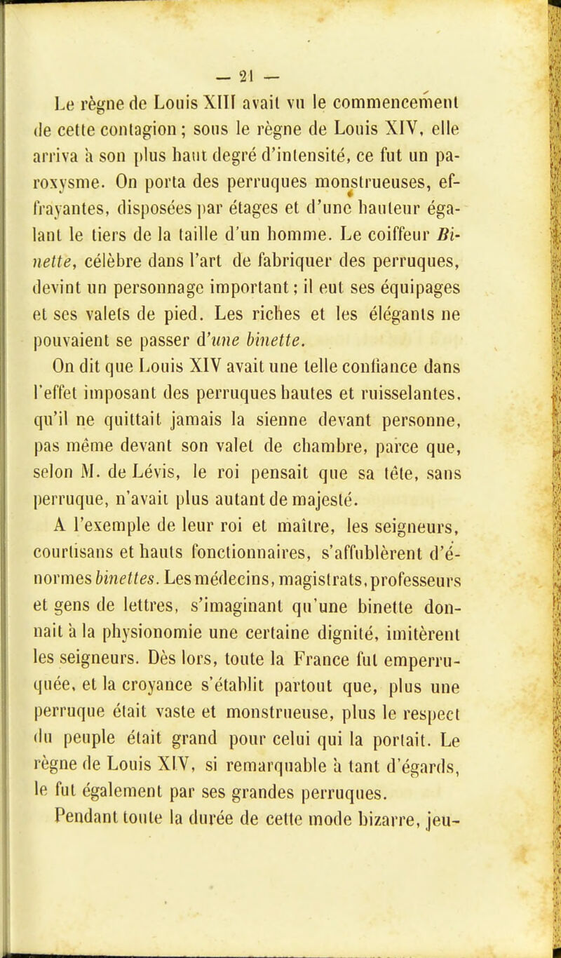 Le règne de Louis XIII avait vu le commencement de cette contagion; sous le règne de Louis XIV, elle arriva a son plus haut degré d'intensité, ce fut un pa- roxysme. On porta des perruques monstrueuses, ef- frayantes, disposées par étages et d'une hauteur éga- lant le tiers de la taille d'un homme. Le coiffeur Bi- nette, célèbre dans l'art de fabriquer des perruques, devint un personnage important ; il eut ses équipages et ses valets de pied. Les riches et les élégants ne pouvaient se passer à'une binette. On dit que Louis XIV avait une telle confiance dans l'effet imposant des perruques hautes et ruisselantes, qu'il ne quittait jamais la sienne devant personne, pas même devant son valet de chambre, parce que, selon M. de Lévis, le roi pensait que sa tête, sans perruque, n'avait plus autant de majesté. A l'exemple de leur roi et maître, les seigneurs, courtisans et hauts fonctionnaires, s'affublèrent d'é- normes binettes. Les médecins, magistrats, professeurs et gens de lettres, s'imaginant qu'une binette don- nait a la physionomie une certaine dignité, imitèrent les seigneurs. Dès lors, toute la France fui emperru- quée, et la croyance s'établit partout que, plus une perruque était vaste et monstrueuse, plus le respect du peuple était grand pour celui qui la portait. Le règne de Louis XIV, si remarquable a tant d'égards, le fut également par ses grandes perruques. Pendant toute la durée de cette mode bizarre, jeu-