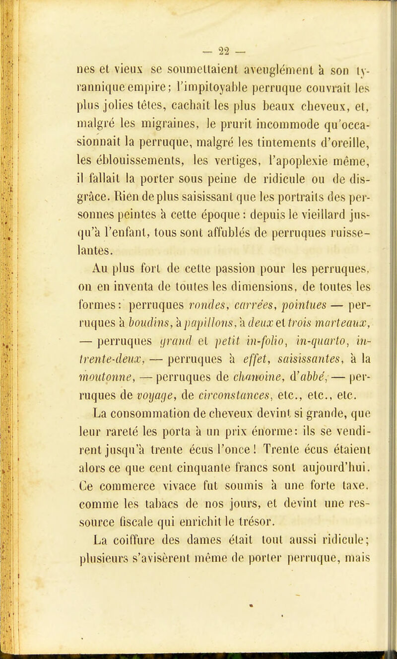 nés et vieux se soumettaient aveuglément a son ty- ranniqueempire; l'impitoyable perruque couvrait les plus jolies têtes, cachait les plus beaux cheveux, et, malgré les migraines, le prurit incommode qu'occa- sionnait la perruque, malgré les tintements d'oreille, les éblouissements, les vertiges, l'apoplexie même, il fallait la porter sous peine de ridicule ou de dis- grâce. Rien déplus saisissant que les portraits des per- sonnes peintes a cette époque : depuis le vieillard jus- qu'à l'enfant, tous sont affublés de perruques ruisse- lantes. Au plus fort de cette passion pour les perruques, on en inventa de toutes les dimensions, de toutes les formes: perruques rondes, carrées, pointues— per- ruques à boudins, à papillons, à deux et trois marteaux, — perruques grand et petit in-folio, in-quarto, in- trente-deux, — perruques h effet, saisissantes, à la moutonne, — perruques de chanoine, à'abbé, — per- ruques de voyage, de circonstances, etc., etc., etc. La consommation de cheveux devint si grande, que leur rareté les porta à un prix énorme: ils se vendi- rent jusqu'à trente écus l'once ! Trente écus étaient alors ce que cent cinquante francs sont aujourd'hui. Ce commerce vivace fut soumis à une forte taxe, comme les tabacs de nos jours, et devint une res- source fiscale qui enrichit le trésor. La coiffure des dames était tout aussi ridicule; plusieurs s'avisèrent même de porter perruque, mais