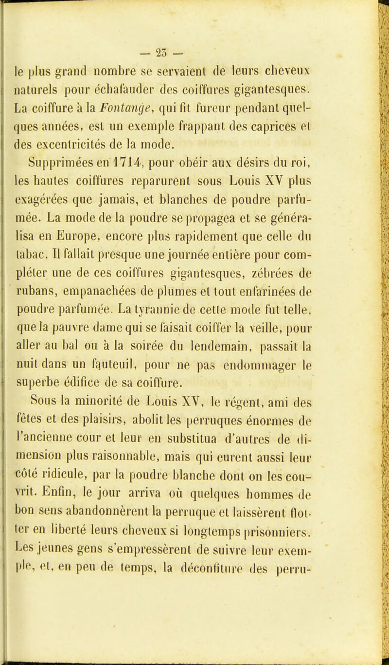 — 25 - le plus grand nombre se servaient de leurs cheveux naturels pour échatàuder des coiffures gigantesques. La coiffure à la Fontange, qui fit fureur pendant quel- ques années, est un exemple frappant des caprices el des excentricités de la mode. Supprimées en 1714, pour obéir aux désirs du roi, les hautes coiffures reparurent sous Louis XV plus exagérées que jamais, et blanches de poudre parfu- mée. La mode de la poudre se propagea et se généra- lisa en Europe, encore plus rapidement que celle du tabac. Il fallait presque une journée entière pour com- pléter une de ces coiffures gigantesques, zébrées de rubans, empanachées de plumes el tout enfarinées de poudre parfumée. La tyrannie de cetle mode fut telle, que la pauvre dame qui se faisait coiffer la veille, pour aller au bal ou à la soirée du lendemain, passait la nuit clans un fauteuil, pour ne pas endommager le superbe édifice de sa coiffure. Sous la minorité de Louis XV, le régent, ami des fêles et des plaisirs, abolit les perruques énormes de l'ancienne cour et leur en substitua d'autres de di- mension plus raisonnable, mais qui eurent aussi leur côté ridicule, par la poudre blanche dont on les cou- vrit. Enfin, le jour arriva où quelques hommes de bon sens abandonnèrent la perruque el laissèrent flot- ter en liberté leurs cheveux si longtemps prisonniers. Les jeunes gens s'empressèrent de suivre leur exem- ple, et, en peu de temps, la déconfiture des perru-