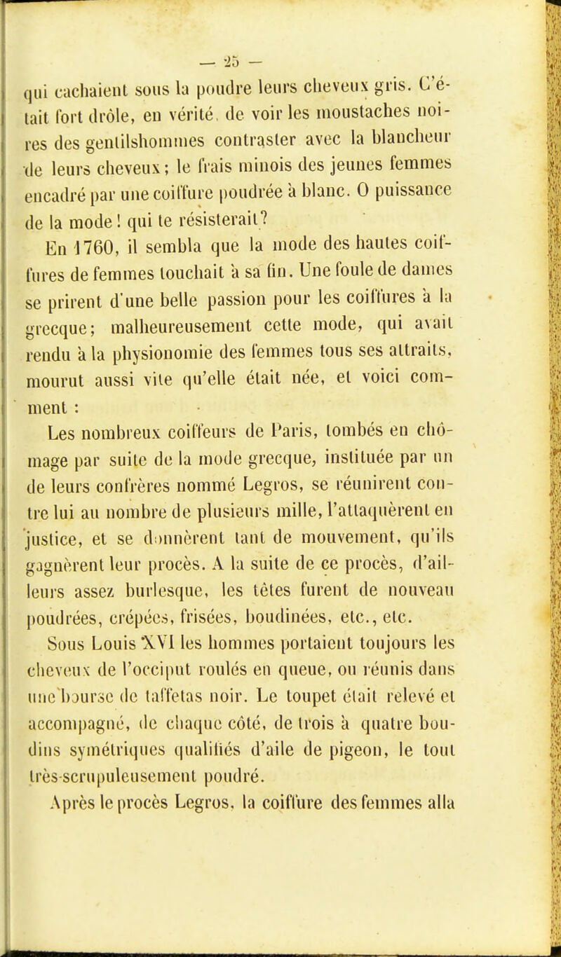 qui cachaient sous la poudre leurs cheveux gris. C'é- tait fort drôle, en vérité, de voir les moustaches noi- res des gentilshommes contraster avec la blancheur de leurs cheveux; le frais minois des jeunes femmes encadré par une coiffure poudrée à blanc. 0 puissance de la mode ! qui te résisterait? En 1760, il sembla que la mode des hautes coif- fures de femmes louchait a sa fin. Une foule de dames se prirent d'une belle passion pour les coiffures a la grecque; malheureusement cette mode, qui avait rendu a la physionomie des femmes tous ses attraits, mourut aussi vite qu'elle était née, et voici com- ment : Les nombreux coiffeurs de Paris, tombés en chô- mage par suite de la mode grecque, instituée par un de leurs confrères nommé Legros, se réunirent con- tre lui au nombre de plusieurs mille, l'attaquèrent en justice, et se donnèrent tant de mouvement, qu'ils gagnèrent leur procès. A la suite de ce procès, d'ail- leurs assez burlesque, les têtes furent de nouveau poudrées, crêpées, frisées, boudinées, etc., etc. Sous Louis XVI les hommes portaient toujours les cheveux de l'occiput roulés en queue, ou réunis dans unebourse de taffetas noir. Le toupet élait relevé et accompagné, de chaque côté, de trois à quatre bou- dins symétriques qualifiés d'aile de pigeon, le tout Irès-scrupuleusement poudré. Après le procès Legros, la coiffure des femmes alla